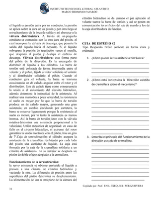 INSTITUTO TECNICO DEL LITORAL ATLANTICO 
MARCO HERMINIO FAJARDO 
Copilado por Prof. ENIL EXEQUIEL PEREZ RIVERA 
16 
el liquido a presión entra por un conducto, la presión se aplica sobre la cara de un pistón y por otra llega al estrechamiento de la boca de salida y así abastece a la válvula distribuidora. A través de un pequeño conducto se comunica con la otra cara del pistón, el cual incorpora la válvula de descarga, que permite la salida del líquido hacia el depósito. Si el líquido sobrepasa la presión de regulación vence al muelle, que desplaza el pistón y destapa el orificio de descarga. Válvula distribuidora: esta forma parte del piñón de la dirección. Es la encargada de distribuir el líquido a los cilindros. La barra de torsión está colocada de forma intermedia entre el volante y el piñón, fijada al rotor solidario al volante y al distribuidor solidario al piñón. Cuando el conductor gira el volante, la barra se torsiona ocasionando un de calado angular entre el rotor y el distribuidor. Este de calado tiene como consecuencia la unión o el aislamiento del circuito hidráulico, además determina la intensidad de la asistencia. Al realizar una maniobra a poca velocidad, la resistencia al suelo es mayor por lo que la barra de torsión produce un de calado mayor, generando una gran asistencia; en cambio circulando por carretera, la barra se retuerce ligeramente porque la resistencia al suelo es menor, por lo tanto la asistencia es menos intensa. Así la barra de torsión junto con la válvula rotativa determina una asistencia proporcional a la velocidad. Unión mecánica de seguridad: en caso de fallo en el circuito hidráulico, el extremo del rotor garantiza la unión mecánica con el piñón, tras un giro de 7º.Caja de servodirección: el cilindro asegura la asistencia de la cremallera recibiendo por cada lado del pistón una cantidad de líquido. La caja está formada por la caja de la cremallera solidaria a un cilindro de asistencia. En su interior se desplaza un pistón de doble efecto acoplado a la cremallera. Funcionamiento de la servodirección: la servo asistencia se obtiene enviando el líquido a presión a una cámara de cilindro hidráulico y vaciando la otra. La diferencia de presión entre las superficies del pistón determina su desplazamiento. La alimentación de una u otra parte de la cámara del cilindro hidráulico se da cuando el par aplicado al volante tuerce la barra de torsión y así se ponen en comunicación los orificios del eje de mando y los de la caja distribuidora en función. 
GUIA DE ESTUDIO #2 
Tipo Respuesta Breve conteste en forma clara y ordenada 
1. ¿Cómo puede ser la asistencia hidráulica? 
_____________________________________ _____________________________________ _____________________________________ _____________________________________ 
2. ¿Cómo está constituida la Dirección asistida de cremallera sobre el mecanismo? 
_____________________________________ _____________________________________ _____________________________________ _____________________________________ _____________________________________ _____________________________________ _____________________________________ _____________________________________ _____________________________________ _____________________________________ ____________________ 
3. Describa el principio del funcionamiento de la dirección asistida de cremallera. 
_____________________________________ _____________________________________ _____________________________________ _____________________________________ _____________________________________ _____________________________________ _____________________________________ _____________________________________ _____________________________________ __________________________________  