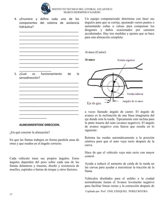INSTITUTO TECNICO DEL LITORAL ATLANTICO 
MARCO HERMINIO FAJARDO 
Copilado por Prof. ENIL EXEQUIEL PEREZ RIVERA 
17 
4. ¿Enumere y defina cada uno de los componentes del sistema de asistencia hidráulica? 
_____________________________________ _____________________________________ _____________________________________ _____________________________________ _____________________________________ _____________________________________ _____________________________________ _____________________________________ _____________________________________ _____________________________________ ____________________ 
5. ¿Cual es funcionamiento de la servodirección? 
_____________________________________ _____________________________________ _____________________________________ _____________________________________ _____________________________________ _____________________________________ _____________________________________ _____________________________________ _____________________________________ _________________ 
ALINEAMIENTODE DIRECCION. 
¿En qué consiste la alineación? 
En que las llantas trabajen en forma paralela unas de otras y que rueden en el ángulo correcto. 
Cada vehículo tiene sus propios ángulos. Estos ángulos dependen del peso sobre cada una de las llantas delanteras y traseras, diseño y resistencia de muelles, espirales o barras de torque y otros factores. 
Un equipo computarizado determina con láser sus ángulos para que se corrija, ajustando varios puntos o aumentando cuñas o calzas para compensar los desgastes y daños ocasionados por caminos accidentados. Hay tres medidas y ajustes que se hace para una alineación completa: 
Avance (Castor) 
a veces llamado ángulo de castor. El ángulo de avance es la inclinación de una línea imaginaria del eje donde rota la rueda. Típicamente esto inclina para la parte trasera del auto (avance negativo). El ángulo de avance negativo crea fuerza que resulta en lo siguiente: 
Retorna las ruedas automáticamente a la posición céntrica para que el auto vaya recto después de la curva. 
Hace de que el vehículo vaya más recto con mayor control. 
Ayuda a reducir el aumento de caída de la rueda en las curvas para ayudar a maximizar la tracción de la llanta. 
Vehículos diseñados para el asfalto y la ciudad normalmente tienen el Avance levemente negativo para facilitar lineas rectas y la corrección después de  