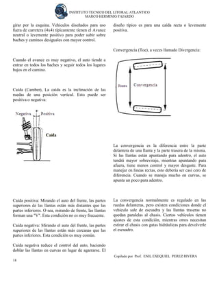 INSTITUTO TECNICO DEL LITORAL ATLANTICO 
MARCO HERMINIO FAJARDO 
Copilado por Prof. ENIL EXEQUIEL PEREZ RIVERA 
18 
girar por la esquina. Vehículos diseñados para uso fuera de carretera (4x4) típicamente tienen el Avance neutral o levemente positivo para poder subir sobre baches y caminos desiguales con mayor control. 
Cuando el avance es muy negativo, el auto tiende a entrar en todos los baches y seguir todos los lugares bajos en el camino. 
Caída (Camber), La caída es la inclinación de las ruedas de una posición vertical. Esto puede ser positiva o negativa: 
Caída positiva: Mirando el auto del frente, las partes superiores de las llantas están más distantes que las partes inferiores. O sea, mirando de frente, las llantas forman una "V". Esta condición no es muy frecuente. 
Caída negativa: Mirando el auto del frente, las partes superiores de las llantas están más cercanas que las partes inferiores. Esta condición es muy común. 
Caída negativa reduce el control del auto, haciendo doblar las llantas en curvas en lugar de agarrarse. El diseño típico es para una caída recta o levemente positiva. 
Convergencia (Toe), a veces llamado Divergencia: 
La convergencia es la diferencia entre la parte delantera de una llanta y la parte trasera de la misma. Si las llantas están apuntando para adentro, el auto tendrá mayor sobreviraje, mientras apuntando para afuera, tiene menos control y mayor desgaste. Para manejar en lineas rectas, esto debería ser casi cero de diferencia. Cuando se maneja mucho en curvas, se apunta un poco para adentro. 
La convergencia normalmente es regulado en las ruedas delanteras, pero existen condiciones donde el vehículo sale de escuadra y las llantas traseras no quedan paralelas al chasis. Ciertos vehículos tienen ajustes de esta condición, mientras otros necesitan estirar el chasis con gatas hidráulicas para devolverle el escuadro. 
 
