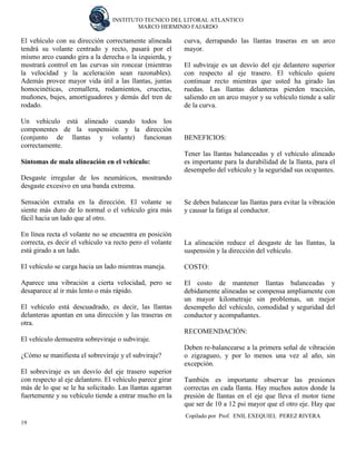 INSTITUTO TECNICO DEL LITORAL ATLANTICO 
MARCO HERMINIO FAJARDO 
Copilado por Prof. ENIL EXEQUIEL PEREZ RIVERA 
19 
El vehículo con su dirección correctamente alineada tendrá su volante centrado y recto, pasará por el mismo arco cuando gira a la derecha o la izquierda, y mostrará control en las curvas sin roncear (mientras la velocidad y la aceleración sean razonables). Además provee mayor vida útil a las llantas, juntas homocinéticas, cremallera, rodamientos, crucetas, muñones, bujes, amortiguadores y demás del tren de rodado. 
Un vehículo está alineado cuando todos los componentes de la suspensión y la dirección (conjunto de llantas y volante) funcionan correctamente. 
Síntomas de mala alineación en el vehículo: 
Desgaste irregular de los neumáticos, mostrando desgaste excesivo en una banda extrema. 
Sensación extraña en la dirección. El volante se siente más duro de lo normal o el vehículo gira más fácil hacia un lado que al otro. 
En línea recta el volante no se encuentra en posición correcta, es decir el vehículo va recto pero el volante está girado a un lado. 
El vehículo se carga hacia un lado mientras maneja. 
Aparece una vibración a cierta velocidad, pero se desaparece al ir más lento o más rápido. 
El vehículo está descuadrado, es decir, las llantas delanteras apuntan en una dirección y las traseras en otra. 
El vehículo demuestra sobreviraje o subviraje. 
¿Cómo se manifiesta el sobreviraje y el subviraje? 
El sobreviraje es un desvío del eje trasero superior con respecto al eje delantero. El vehículo parece girar más de lo que se le ha solicitado. Las llantas agarran fuertemente y su vehículo tiende a entrar mucho en la curva, derrapando las llantas traseras en un arco mayor. 
El subviraje es un desvío del eje delantero superior con respecto al eje trasero. El vehículo quiere continuar recto mientras que usted ha girado las ruedas. Las llantas delanteras pierden tracción, saliendo en un arco mayor y su vehículo tiende a salir de la curva. 
BENEFICIOS: 
Tener las llantas balanceadas y el vehículo alineado es importante para la durabilidad de la llanta, para el desempeño del vehículo y la seguridad sus ocupantes. 
Se deben balancear las llantas para evitar la vibración y causar la fatiga al conductor. 
La alineación reduce el desgaste de las llantas, la suspensión y la dirección del vehículo. 
COSTO: 
El costo de mantener llantas balanceadas y debidamente alineadas se compensa ampliamente con un mayor kilometraje sin problemas, un mejor desempeño del vehículo, comodidad y seguridad del conductor y acompañantes. 
RECOMENDACIÓN: 
Deben re-balancearse a la primera señal de vibración o zigzagueo, y por lo menos una vez al año, sin excepción. 
También es importante observar las presiones correctas en cada llanta. Hay muchos autos donde la presión de llantas en el eje que lleva el motor tiene que ser de 10 a 12 psi mayor que el otro eje. Hay que  