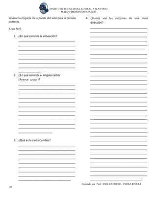 INSTITUTO TECNICO DEL LITORAL ATLANTICO 
MARCO HERMINIO FAJARDO 
Copilado por Prof. ENIL EXEQUIEL PEREZ RIVERA 
20 
revisar la etiqueta en la puerta del auto para la presión correcta 
Guia N#3 
1. ¿En qué consiste la alineación? 
_____________________________________ _____________________________________ _____________________________________ _____________________________________ _____________________________________ _____________________________________ _____________________________________ ______________ 
2. ¿En qué consiste el Angulo castor 
(Avance castor)? 
_____________________________________ _____________________________________ _____________________________________ _____________________________________ _____________________________________ _____________________________________ _____________________________________ _____________________________________ _____________________________________ _____________________________________ _____________________________________ ______________________ 
3. ¿Qué es la caída Camber? 
_____________________________________ _____________________________________ _____________________________________ _____________________________________ _____________________________________ _____________________________________ _____________________________________ _____________________________________ __________________________________ 
4. ¿Cuáles son las síntomas de una mala dirección? 
_____________________________________ _____________________________________ _____________________________________ _____________________________________ _____________________________________ _____________________________________ _____________________________________ _____________________________________ _____________________________________ _____________________________________ _____________________________________ _____________________________________ _____________________________________ _____________________________________ _____________________________________ _____________________________________ _____________________________________ _____________________________________ _____________________________________ _____________________________________ _____________________________________ _____________________________________ _____________________________________ _____________________________________ _____________________________________ _____________________________________ _____________________________________ _____________________________________ _____________________________________ _____________________________________ _____________________________________ _____________________________________ _____________________________________ _____________________________________ _____________________________________ __________________________________  