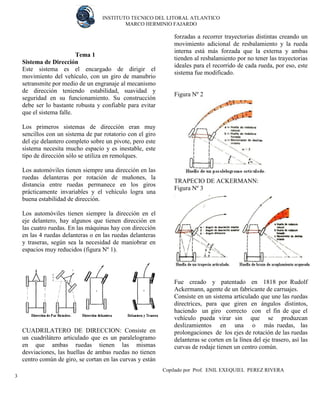 INSTITUTO TECNICO DEL LITORAL ATLANTICO 
MARCO HERMINIO FAJARDO 
Copilado por Prof. ENIL EXEQUIEL PEREZ RIVERA 
3 
Tema 1 
Sistema de Dirección 
Este sistema es el encargado de dirigir el movimiento del vehículo, con un giro de manubrio setransmite por medio de un engranaje al mecanismo de dirección teniendo estabilidad, suavidad y seguridad en su funcionamiento. Su construcción debe ser lo bastante robusta y confiable para evitar que el sistema falle. 
Los primeros sistemas de dirección eran muy sencillos con un sistema de par rotatorio con el giro del eje delantero completo sobre un pivote, pero este sistema necesita mucho espacio y es inestable, este tipo de dirección sólo se utiliza en remolques. 
Los automóviles tienen siempre una dirección en las ruedas delanteras por rotación de muñones, la distancia entre ruedas permanece en los giros prácticamente invariables y el vehículo logra una buena estabilidad de dirección. 
Los automóviles tienen siempre la dirección en el eje delantero, hay algunos que tienen dirección en las cuatro ruedas. En las máquinas hay con dirección en las 4 ruedas delanteras o en las ruedas delanteras y traseras, según sea la necesidad de maniobrar en espacios muy reducidos (figura Nº 1). 
CUADRILATERO DE DIRECCION: Consiste en un cuadrilátero articulado que es un paralelogramo en que ambas ruedas tienen las mismas desviaciones, las huellas de ambas ruedas no tienen centro común de giro, se cortan en las curvas y están forzadas a recorrer trayectorias distintas creando un movimiento adicional de resbalamiento y la rueda interna está más forzada que la externa y ambas tienden al resbalamiento por no tener las trayectorias ideales para el recorrido de cada rueda, por eso, este sistema fue modificado. 
Figura Nº 2 
TRAPECIO DE ACKERMANN: 
Figura Nº 3 
Fue creado y patentado en 1818 por Rudolf Ackermann, agente de un fabricante de carruajes. 
Consiste en un sistema articulado que une las ruedas directrices, para que giren en ángulos distintos, haciendo un giro correcto con el fin de que el vehículo pueda virar sin que se produzcan deslizamientos en una o más ruedas, las prolongaciones de los ejes de rotación de las ruedas delanteras se corten en la línea del eje trasero, así las curvas de rodaje tienen un centro común. 
 
