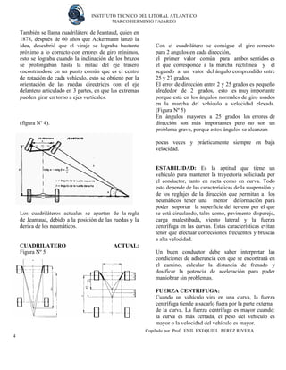 INSTITUTO TECNICO DEL LITORAL ATLANTICO 
MARCO HERMINIO FAJARDO 
Copilado por Prof. ENIL EXEQUIEL PEREZ RIVERA 
4 
También se llama cuadrilátero de Jeantaud, quien en 1878, después de 60 años que Ackermann lanzó la idea, descubrió que el viraje se lograba bastante próximo a lo correcto con errores de giro mínimos, esto se lograba cuando la inclinación de los brazos se prolongaban hasta la mitad del eje trasero encontrándose en un punto común que es el centro de rotación de cada vehículo, esto se obtiene por la orientación de las ruedas directrices con el eje delantero articulado en 3 partes, en que las extremas pueden girar en torno a ejes verticales. 
(figura Nº 4). 
Los cuadriláteros actuales se apartan de la regla de Jeantaud, debido a la posición de las ruedas y la deriva de los neumáticos. 
CUADRILATERO ACTUAL: Figura Nº 5 
Con el cuadrilátero se consigue el giro correcto para 2 ángulos en cada dirección, 
el primer valor común para ambos sentidos es el que corresponde a la marcha rectilínea y el segundo a un valor del ángulo comprendido entre 25 y 27 grados. 
El error de dirección entre 2 y 25 grados es pequeño alrededor de 2 grados, esto es muy importante porque está en los ángulos normales de giro usados en la marcha del vehículo a velocidad elevada. (Figura Nº 5) 
En ángulos mayores a 25 grados los errores de dirección son más importantes pero no son un problema grave, porque estos ángulos se alcanzan 
pocas veces y prácticamente siempre en baja velocidad. 
ESTABILIDAD: Es la aptitud que tiene un vehículo para mantener la trayectoria solicitada por el conductor, tanto en recta como en curva. Todo esto depende de las características de la suspensión y de los reglajes de la dirección que permitan a los neumáticos tener una menor deformación para poder soportar la superficie del terreno por el que se está circulando, tales como, pavimento disparejo, carga malestibada, viento lateral y la fuerza centrífuga en las curvas. Estas características evitan tener que efectuar correcciones frecuentes y bruscas a alta velocidad. 
Un buen conductor debe saber interpretar las condiciones de adherencia con que se encontrará en el camino, calcular la distancia de frenado y dosificar la potencia de aceleración para poder maniobrar sin problemas. 
FUERZA CENTRIFUGA: 
Cuando un vehículo vira en una curva, la fuerza centrífuga tiende a sacarlo fuera por la parte externa 
de la curva. La fuerza centrífuga es mayor cuando: la curva es más cerrada, el peso del vehículo es mayor o la velocidad del vehículo es mayor.  