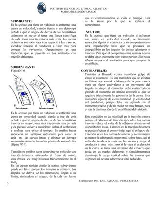 INSTITUTO TECNICO DEL LITORAL ATLANTICO 
MARCO HERMINIO FAJARDO 
Copilado por Prof. ENIL EXEQUIEL PEREZ RIVERA 
5 
SUBVIRANTE: 
Es la actitud que tiene un vehículo al enfrentar una curva en velocidad, cuando tiende a irse detrompa debido a que el ángulo de deriva de los neumáticos delanteros es mayor al tener una fuerza centrífuga elevada, toma una trayectoria más recta, las ruedas delanteras son exteriores con respecto a las traseras, viéndose forzado el conductor a virar más para corregir la trayectoria. Generalmente es una tendencia que se presenta en los vehículos con tracción delantera. 
SOBREVIRANTE: Figura Nº 6 
Es la actitud que tiene un vehículo al enfrentar una curva en velocidad cuando tiende a irse de cola debido a que el ángulo de deriva de los neumáticos traseros es mayor, toma una trayectoria más cerrada y es preciso volver a maniobrar, soltar el acelerador y acelerar para evitar el trompo. Es posible hacer sobrevirar un vehículo subvirante para sacar la cola en las curvas lentas y efectuar un derrape controlado como lo hacen los pilotos de automóviles (figura Nº 6). 
También es posible hacer sobrevirar un vehículo con tracción delantera utilizando el freno de mano, esta técnica es muy utilizada frecuentemente en el Rally. 
En las curvas rápidas donde la actitud sobrevirante puede ser fatal, porque los tiempos se reducen, los ángulos de deriva de los neumáticos llegan a su límite, sintiéndose el latigazo de la cola tan fuerte que el contramanubrio no evita el trompo. Esta es la razón por la que se rechaza el sobrevirante. 
NEUTRO: 
Es la actitud que tiene un vehículo al enfrentar una curva en velocidad cuando no transmite sensación alguna al conductor y su comportamiento será impredecible hasta que se produzca un desequilibrio en los ángulos de deriva delanteros o traseros. Para que el comportamiento sea más neutro se debe dejar levemente subvirante porque sólo basta aflojar un poco el acelerador para que recupere la estabilidad. 
CONTRAVIRAJE: 
También es llamado contra manubrio, golpe de viraje o volantazo. Es una maniobra que se efectúa en último caso cuando el derrape de la parte trasera tiene un efecto equivalente a un incremento del ángulo de viraje, el conductor debe contrarrestarlo girando el manubrio en sentido contrario al que se requiere inicialmente la geometría de la curva. Esta maniobra requiere de cierta habilidad y sensibilidad del conductor, porque debe ser aplicada en el momento preciso y de un modo no muy brusco, para evitar la disminución de la estabilidad del vehículo. 
Esta condición se da más fácil en la tracción trasera porque el esfuerzo de tracción aplicado a las ruedas traseras reduce el valor de la adherencia transversal disponible en éstas. También en la tracción delantera se puede efectuar el contraviraje, aquí el esfuerzo de 
Tracción es en las ruedas delanteras y normalmente es menor la adherencia transversal sobre éstas, así el vehículo tiende a ir recto en las curvas y exige al conductor a virar más, pero si le saca el acelerador en la curva, se tiene una inversión del esfuerzo que actúa en las ruedas delanteras y simultáneamente disminuye la carga vertical sobre las traseras que disponen así de una adherencia total reducidas. 
 
