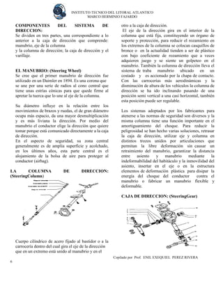 INSTITUTO TECNICO DEL LITORAL ATLANTICO 
MARCO HERMINIO FAJARDO 
Copilado por Prof. ENIL EXEQUIEL PEREZ RIVERA 
6 
COMPONENTES DEL SISTEMA DE DIRECCION: 
Se dividen en tres partes, una correspondiente a lo anterior a la caja de dirección que comprende: manubrio, eje de la columna 
y la columna de dirección; la caja de dirección y el varillaje. 
EL MANUBRIO: (Steering Wheel) 
Se cree que el primer manubrio de dirección fue utilizado en un Daimler en 1894. Es una corona que 
se une por una serie de radios al cono central que tiene unas estrías cónicas para que quede firme al apretar la tuerca que lo une al eje de la columna. 
Su diámetro influye en la relación entre los movimientos de brazos y ruedas, el de gran diámetro ocupa más espacio, da una mayor desmultiplicación y es más liviana la dirección. Por medio del manubrio el conductor elige la dirección que quiere tomar porque está comunicado directamente a la caja de dirección. 
En el aspecto de seguridad, su zona central generalmente es de amplia superficie y acolchado, en los últimos años, esta parte central es el alojamiento de la bolsa de aire para proteger al conductor (airbag). 
LA COLUMNA DE DIRECCION: (SteeringColumn) 
Cuerpo cilíndrico de acero fijado al bastidor o a la carrocería dentro del cual gira el eje de la dirección 
que en un extremo está unido al manubrio y en el 
otro a la caja de dirección. 
El eje de la dirección gira en el interior de la columna que está fija, constituyendo un órgano de soporte y protección, para reducir el rozamiento en los extremos de la columna se colocan casquillos de bronce o en la actualidad tienden a ser de plástico con bajo coeficiente de rozamiento que a veces adquieren juego y se siente un golpeteo en el manubrio. También la columna de dirección lleva el sistema de traba manubrio ubicado en un costado y es accionado por la chapa de contacto. Con las carrocerías más aerodinámicas y la disminución de altura de los vehículos la columna de dirección se ha ido inclinando pasando de una posición semi vertical a una casi horizontal, también esta posición puede ser regulable. 
Los sistemas adoptados por los fabricantes para atenerse a las normas de seguridad son diversos y la misma columna tiene una función importante en el amortiguamiento del choque. Para reducir la peligrosidad se han hecho varias soluciones, retrasar la caja de dirección, utilizar eje y columna en distintos trozos unidos por articulaciones que permitan la libre deformación sin causar un retraimiento del manubrio, garantizar la distancia entre asiento y manubrio mediante la indeformabilidad del habitáculo y la inmovilidad del asiento, insertar en el eje o en la estructura elementos de deformación plástica para disipar la energía del choque del conductor contra el manubrio o fabricar un manubrio flexible y deformable. 
CAJA DE DIRECCION: (SteeringGear) 
 