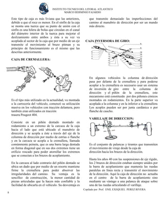 INSTITUTO TECNICO DEL LITORAL ATLANTICO 
MARCO HERMINIO FAJARDO 
Copilado por Prof. ENIL EXEQUIEL PEREZ RIVERA 
8 
Este tipo de caja es más liviana que las anteriores, debido a que el roce es menor. En el sinfín de la caja se monta una tuerca que su punto de unión con el sinfín es una hilera de bolas que circulan en el canal del diámetro interior de la tuerca para mejorar el deslizamiento entre ambos y ésta a su vez va acoplada al sector de la caja que por medio de un eje transmite el movimiento al brazo pitman y su principio de funcionamiento es el mismo que las descritas anteriormente. 
CAJA DE CREMALLERA: 
Es el tipo más utilizado en la actualidad, va montada a la carrocería del vehículo, comenzó su utilización masiva en los vehículos con tracción delantera, pero también eran utilizados en tracción 
trasera Peugeot 404. 
Consiste en un piñón dentado montado en rodamiento a un extremo de la carcaza de la caja hacia el lado que está ubicado el manubrio de dirección y se acopla a éste a través del eje de la columna de dirección por medio de estrías o flanche y en la carcaza se acopla a la cremallera, llamada comúnmente peineta, que es una barra larga dentada en forma diagonal que en sus dos extremos tiene un orificio roscado para poder atornillar los extremos que se conectan a los brazos de acoplamiento. 
En la carcaza al lado contrario del piñón dentado se ubica un dado que por medio de un resorte mantiene firme la cremallera para poder absorver las irregularidades del camino. Su ventaja es la sencillez de construcción, la menor cantidad de piezas articuladas que la hacen más confiable y la facilidad de ubicarla en el vehículo. Su desventaja es que transmite demasiado las imperfecciones del camino al manubrio de dirección por ser un mando más directo. 
CAJA INVERSORA DE GIRO: 
En algunos vehículos la columna de dirección pasa por delante de la cremallera y para poderse acoplar a la cremallera es necesario usar un sistema de inversión de giro entre la columna de dirección y el piñón de la cremallera, este mecanismo está constituido por dos piñones cónicos montados en rodamientos. En la parte superior va acoplada a la columna y en la inferior a la cremallera 
Los acoples pueden ser por junta cardánica o por flanche de caucho. 
VARILLAJE DE DIRECCION: 
Es el conjunto de palancas y tirantes que transmiten el movimiento de viraje desde la caja de 
dirección hacia los brazos de la dirección. 
Hasta los años 40 con las suspensiones de eje rígido, los 2 brazos de dirección estaban siempre unidos por la barra de acoplamiento que mantenía las ruedas paralelas en línea recta y transmitir el movimiento de la dirección. Aquí la caja de dirección no actuaba en el centro de la barra de acoplamiento sino mediante un vástago a una palanca de ataque sobre una de las ruedas articulando el varillaje.  