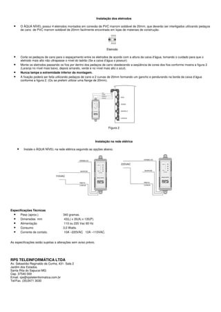 Instalação dos eletrodos

  •       O ÁQUA NÍVEL possui 4 eletrodos montados em conexão de PVC marrom soldável de 20mm, que deverão ser interligados utilizando pedaços
          de cano de PVC marrom soldável de 20mm facilmente encontrado em lojas de materiais de construção.




                                                                          Eletrodo

  •       Corte os pedaços de cano para o espaçamento entre os eletrodos de acordo com a altura da caixa d’água, tomando o cuidado para que o
          eletrodo mais alto não ultrapasse o nível do ladrão (Se a caixa d’água o possuir).
  •       Monte os eletrodos passando os fios por dentro dos pedaços de cano obedecendo a seqüência de cores dos fios conforme mostra a figura 2
          (Laranja no nível mais baixo, depois amarelo, verde e no nível mais alto o azul).
  •       Nunca tampe a extremidade inferior da montagem.
  •       A fixação poderá ser feita utilizando pedaços de cano e 2 curvas de 20mm formando um gancho e pendurando na borda da caixa d’água
          conforme a figura 2. (Ou se preferir utilizar uma flange de 20mm).




                                                                           Figura 2



                                                                  Instalação na rede elétrica

      •     Instale o ÁQUA NÍVEL na rede elétrica seguindo as opções abaixo.




Especificações Técnicas
  • Peso (aprox.)                       340 gramas.
  • Dimensões mm                         43(L) x 35(A) x 135(P).
  • Alimentação                          110 ou 220 Vac 60 Hz
  • Consumo                             3,0 Watts.
  • Corrente de contato.                 10A –220VAC 12A –110VAC.


As especificações estão sujeitas a alterações sem aviso prévio.




RPS TELEINFORMÁTICA LTDA
Av. Sebastião Reginaldo da Cunha, 431- Sala 2
Jardim dos Estados.
Santa Rita do Sapucaí-MG
Cep. 37540 000
Email. rps@rpsteleinformatica.com.br
Tel/Fax. (35)3471 3030
 