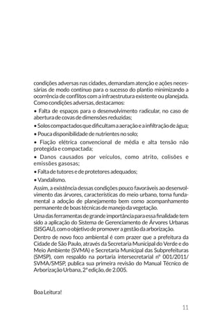 11
condições adversas nas cidades, demandam atenção e ações neces-
sárias de modo contínuo para o sucesso do plantio minimizando a
ocorrência de conflitos com a infraestrutura existente ou planejada.
Comocondiçõesadversas,destacamos:
• Falta de espaços para o desenvolvimento radicular, no caso de
aberturadecovasdedimensõesreduzidas;
•Soloscompactadosquedificultamaaeraçãoeainfiltraçãodeágua;
•Poucadisponibilidadedenutrientesnosolo;
• Fiação elétrica convencional de média e alta tensão não
protegida e compactada;
• Danos causados por veículos, como atrito, colisões e
emissões gasosas;
•Faltadetutoresedeprotetoresadequados;
•Vandalismo.
Assim, a existência dessas condições pouco favoráveis ao desenvol-
vimento das árvores, características do meio urbano, torna funda-
mental a adoção de planejamento bem como acompanhamento
permanentedeboastécnicasdemanejodavegetação.
Umadasferramentasdegrandeimportânciaparaessafinalidadetem
sido a aplicação do Sistema de Gerenciamento de Árvores Urbanas
(SISGAU),comoobjetivodepromoveragestãodaarborização.
Dentro de novo foco ambiental é com prazer que a prefeitura da
Cidade de São Paulo, através da Secretaria Municipal do Verde e do
Meio Ambiente (SVMA) e Secretaria Municipal das Subprefeituras
(SMSP), com respaldo na portaria intersecretarial nº 001/2011/
SVMA/SMSP, publica sua primeira revisão do Manual Técnico de
ArborizaçãoUrbana,2ªedição,de2.005.
BoaLeitura!
 