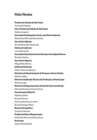 PrefeitodaCidadedeSãoPaulo
FernandoHaddad
Vice-PrefeitadaCidadedeSãoPaulo
NádiaCampeão
SecretárioMunicipaldoVerdeedoMeioAmbiente
WanderleyMeiradoNascimento
SecretárioAdjunto
RicardoBrandãoFigueiredo
ChefiadeGabinete
LauraBernardes
SecretárioMunicipaldeCoordenaçãodasSubprefeituras
RicardoTeixeira
SecretárioAdjunto
MiguelReisAfonso
ChefiadeGabinete
ValterAntoniodaRocha
DiretoriadoDepartamentodeParqueseÁreasVerdes
AdrianaJadão
DiretoriadaDivisãoTécnicadeProduçãoeArborização
RenataLongo
DiretoriadoDepartamentodeGestãoDescentralizada
EdmundoFonsecaCorreaGarcia
CoordenaçãoEditorial
AdrianoSantos
RenataMoraes
AnaCarolinaAntunesIsfer
BrunoSantiagoAlface
RevisãoOrtográfica
CristianoFiliciano
ProjetoGráficoeDiagramação
ClaudioGuilhermedaSilvaSouza
Ilustração
GabrielKehdiPedro
FichaTécnica
 