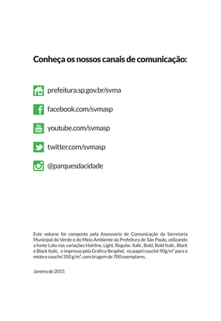 prefeitura.sp.gov.br/svma
facebook.com/svmasp
youtube.com/svmasp
twitter.com/svmasp
@parquesdacidade
Conheçaosnossoscanaisdecomunicação:
Este volume foi composto pela Assessoria de Comunicação da Secretaria
Municipal do Verde e do Meio Ambiente da Prefeitura de São Paulo, utilizando
a fonte Lato nas variações Hairline, Light, Regular, Italic, Bold, Bold Italic, Black
e Black Italic, e impresso pela Gráfica Ibraphel, no papel couché 90g/m² para o
mioloecouché350g/m²,comtiragemde700exemplares.
Janeirode2015
 