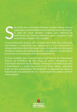 S
ão Paulo, essa metrópole vibrante, intensa, imensa em sua
extensãoecomplexidadeestáemcontínuodesenvolvimento.
A cada dia novos desafios surgem para melhoria da
convivência dos diversos elementos que a compõem e são
necessários à cidade e aos cidadãos.
A convivência das árvores com a cidade não é fácil. Elas enfrentam
diariamente a competição por espaço para o seu crescimento e
tentam sobreviver diante dos maus tratos, da poluição, das alterações
climáticas atípicas, da inadequação entre sua espécie e o local onde se
encontram e da incompreensão de sua importância.
É nesse contexto que a terceira edição do Manual de Arborização
Urbana da Prefeitura de São Paulo se insere, tornando-se um
importante instrumento de difusão, orientação e sensibilização para
a importância e o papel das árvores em nossa cidade, sobretudo
como um dos componentes fundamentais na regulação do clima, na
manutenção da qualidade do ar e na promoção da saúde e do bem
estar humano.
 
