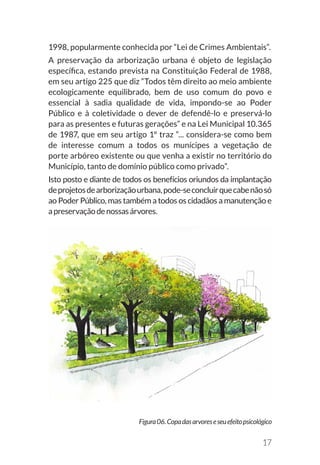 17
Figura06.Copadasarvoreseseuefeitopsicológico
1998, popularmente conhecida por “Lei de Crimes Ambientais”.
A preservação da arborização urbana é objeto de legislação
específica, estando prevista na Constituição Federal de 1988,
em seu artigo 225 que diz “Todos têm direito ao meio ambiente
ecologicamente equilibrado, bem de uso comum do povo e
essencial à sadia qualidade de vida, impondo-se ao Poder
Público e à coletividade o dever de defendê-lo e preservá-lo
para as presentes e futuras gerações” e na Lei Municipal 10.365
de 1987, que em seu artigo 1º traz “... considera-se como bem
de interesse comum a todos os munícipes a vegetação de
porte arbóreo existente ou que venha a existir no território do
Município, tanto de domínio público como privado”.
Isto posto e diante de todos os benefícios oriundos da implantação
deprojetosdearborizaçãourbana,pode-seconcluirquecabenãosó
ao Poder Público, mas também a todos os cidadãos a manutenção e
apreservaçãodenossasárvores.
 