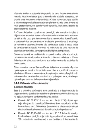 22
Visando avaliar o potencial de plantio de uma árvore num deter-
minado local e orientar para a escolha da espécie adequada, foi
criada uma ferramenta denominada Chave Arborizar, que auxilia
o técnico responsável na decisão de plantar ou não uma árvore no
local pretendido e, em sendo viável o plantio, indica uma tabela de
espéciesparaaescolha.
A Chave Arborizar consiste na descrição de maneira simples e
objetivadosaspectosfísicosreferentesaolocal,elencandoascarac-
terísticas de cada parâmetro em itens numerados. Identificando
a característica do parâmetro analisado, procede-se à mudança
de número e sequencialmente são verificadas passo a passo todas
as características locais. Ao final, há indicação de uma relação de
espéciesapropriadas,comaspectosbiológicoscompatíveis.
Como os benefícios ambientais proporcionados pela arborização
urbana estão relacionados à área de cobertura arbórea, a Chave
Arborizar foi elaborada de forma a priorizar o uso de espécies de
maiorporte.
Cabe ressaltar que embora a Chave Arborizar apresente algumas
opções para a escolha da espécie a ser plantada, o técnico respon-
sável deverá levar em consideração o planejamento paisagístico do
entorno a fim de não descaracterizar a paisagem local, ainda que
optandoporumaespéciequenãoestejanalista.
3.1.1. Utilizando a Chave Arborizar
1.Larguradacalçada
Esse é o primeiro parâmetro a ser analisado e a determinação da
largura mínima passível de receber o plantio de árvores baseou-se
nalegislaçãovigenteconformedescritoabaixo:
•	 Decreto Nº 52.903/12 em seu Art. 14 § 1º “Qualquer que
seja a largura do passeio público deverá ser respeitada a faixa
livre mínima de 1,20 metros (um metro e vinte centímetros),
destinadaexclusivamenteàlivrecirculaçãodepedestres.”
•	 Decreto Nº 45.904/05 em seu Art. 7º “ A faixa de serviço
localizada em posição adjacente à guia, deverá ter, no mínimo,
70 cm (setenta centímetros) e ser destinada à instalação de
 