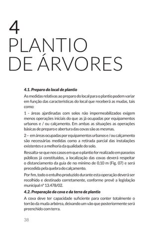 38
Plantio
de árvores
4
4.1. Preparo do local de plantio
Asmedidasrelativasaopreparodolocalparaoplantiopodemvariar
em função das características do local que receberá as mudas, tais
como:
1 - áreas ajardinadas com solos não impermeabilizados exigem
menos operações iniciais do que as já ocupadas por equipamentos
urbanos e / ou calçamento. Em ambas as situações as operações
básicasdepreparoeaberturadascovassãoasmesmas.
2– emáreasocupadasporequipamentosurbanose/oucalçamento
são necessárias medidas como a retirada parcial das instalações
existenteseamelhoriadaqualidadedosolo.
Ressalta-sequenoscasosemqueoplantioforrealizadoempasseios
públicos já constituídos, a localização das covas deverá respeitar
o distanciamento da guia de no mínimo de 0,10 m (Fig. 07) e será
precedidapelaquebradocalçamento.
Porfim,todooentulhoproduzidoduranteestaoperaçãodeveráser
recolhido e destinado corretamente, conforme prevê a legislação
municipalnº13.478/02.
4.2. Preparação da cova e da terra de plantio
A cova deve ter capacidade suficiente para conter totalmente o
torrão da muda arbórea, deixando um vão que posteriormente será
preenchidocomterra.
 