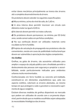 46
evitar danos mecânicos principalmente ao tronco das árvores
até o completo desenvolvimento da árvore.
Os protetores devem atender às seguintes especificações:
a) Altura mínima, acima do nível do solo, de 1,60 m;
b) A área interna deve permitir inscrever um círculo com
diâmetro maior ou igual a 0,40 m;
c) As laterais devem permitir os tratos culturais;
d) Os protetores devem permanecer, no mínimo, por 03 (três)
anos, sendo conservados em perfeitas condições;
e) Na sua confecção devem ser utilizados materiais como
eucalipto ou ferro fundido;
f) Projetos de veiculação de propaganda nos protetores não são
convenientes, exceto em casos de publicidade institucional que
devem ser submetidos à apreciação dos órgãos competentes.
4.6. Grelhas
Grelhas, ou golas de árvores, são acessórios utilizados para
ampliar o espaço da calçada pública com a finalidade permitir o
deslocamento das pessoas com segurança e propiciar a acessi-
bilidade, sendo particularmente indicados para ambientes
urbanos muito movimentados.
Confeccionadas em ferro fundido ou concreto pré-moldado,
constituem-se em elementos arquitetônicos que, pelo seu
aspecto estético, valorizam as árvores plantadas, ao mesmo
tempo em que protegem o solo e garantem o necessário supri-
mento de água e oxigênio.
Existem diversos modelos de grelhas disponíveis no mercado
que podem ser utilizados de acordo com o orçamento dispo-
nível, porém desde que os modelos escolhidos sejam adequados
às necessidades fisiológicas das árvores.
 