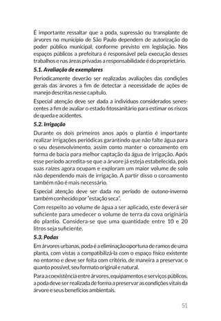 51
É importante ressaltar que a poda, supressão ou transplante de
árvores no município de São Paulo dependem de autorização do
poder público municipal, conforme previsto em legislação. Nos
espaços públicos a prefeitura é responsável pela execução desses
trabalhosenasáreasprivadasaresponsabilidadeédoproprietário.
5.1. Avaliação de exemplares
Periodicamente deverão ser realizadas avaliações das condições
gerais das árvores a fim de detectar a necessidade de ações de
manejodescritasnessecapítulo.
Especial atenção deve ser dada a indivíduos considerados senes-
centes a fim de avaliar o estado fitossanitário para estimar os riscos
dequedaeacidentes.
5.2. Irrigação
Durante os dois primeiros anos após o plantio é importante
realizar irrigações periódicas garantindo que não falte água para
o seu desenvolvimento, assim como manter o coroamento em
forma de bacia para melhor captação da água de irrigação. Após
esse período acredita-se que a árvore já esteja estabelecida, pois
suas raízes agora ocupam e exploram um maior volume de solo
não dependendo mais de irrigação. A partir disso o coroamento
também não é mais necessário.
Especial atenção deve ser dada no período de outono-inverno
tambémconhecidopor“estaçãoseca”.
Com respeito ao volume de água a ser aplicado, este deverá ser
suficiente para umedecer o volume de terra da cova originária
do plantio. Considera-se que uma quantidade entre 10 e 20
litros seja suficiente.
5.3. Podas
Emárvoresurbanas,podaéaeliminaçãooportunaderamosdeuma
planta, com vistas a compatibilizá-la com o espaço físico existente
no entorno e deve ser feita com critério, de maneira a preservar, o
quantopossível,seuformatooriginalenatural.
Paraacoexistênciaentreárvores,equipamentoseserviçospúblicos,
apodadeveserrealizadadeformaapreservarascondiçõesvitaisda
árvoreeseusbenefíciosambientais.
 
