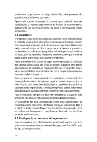 54
podendo comprometer a integridade física das pessoas, do
patrimônio público ou particular.
Apesar do caráter emergencial, sempre que possível deve ser
considerado o modelo arquitetônico da árvore, visando um resta-
belecimento do desenvolvimento da copa e minimizando riscos
posteriores.
5.4. Transplante
Transplantar uma árvore ou palmeira significa retirá-la de um lugar
e replantá-la em outro, adotando-se técnicas agronômicas especi-
ficas,reaproveitando-aseusufruindodeseusbenefícios.Oprocesso
exige conhecimento técnico e segurança de forma a garantir a
sobrevivênciadaplantaeaintegridadefísicadaspessoasenvolvidas
na execução do trabalho. Portanto, recomenda-se que somente
pessoascomexperiênciaexecutemotransplante.
Antes de mudar uma planta de lugar, deve-se proceder à avaliação
das condições de acesso aos locais de origem e destino para definir
asestratégiasdetrabalho,osequipamentoseasferramentasneces-
sárias para viabilizar as atividades tais como preparação do torrão,
eventualpodaetransporte.
Para aumentar as chances de êxito no transplante, a observação dos
fatores relacionadosàplantacomo:espéciebotânica,fasedociclode
vida, fase do ciclo anual (fenologia), vigor e condições fitossanitárias
sãodeextremaimportância.Aavaliaçãoimprecisadessesparâmetros
podeconduziraplantaaoestresseexcessivoeconsequentemorte.
Para o replantio, sempre se deve dar preferência a lugares mais
próximosedecaracterísticassemelhantesaolocaldeorigem.
O transplante foi aqui apresentado como uma possibilidade de
realocação para espécimes plantados em locais impróprios. Não é
o objetivo deste manual fornecer a orientações técnicas de como
se realizar um transplante o que deve ser buscado em literatura
específicasobreotema.
5.5. Readequação de canteiros e faixas permeáveis
No entorno da árvore plantada é imprescindível manter uma área
permeável, na forma de canteiro ou faixa, que permita a infiltração
deáguaeaeraçãodosolo.
 