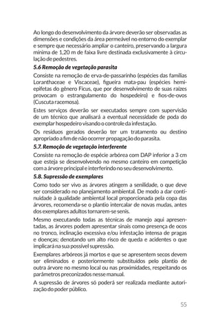 55
Ao longo do desenvolvimento da árvore deverão ser observadas as
dimensões e condições da área permeável no entorno do exemplar
e sempre que necessário ampliar o canteiro, preservando a largura
mínima de 1,20 m de faixa livre destinada exclusivamente à circu-
laçãodepedestres.
5.6 Remoção de vegetação parasita
Consiste na remoção de erva-de-passarinho (espécies das famílias
Loranthaceae e Viscaceae), figueira mata-pau (espécies hemi-
epifetas do gênero Ficus, que por desenvolvimento de suas raízes
provocam o estrangulamento do hospedeiro) e fios-de-ovos
(Cuscutaracemosa).
Estes serviços deverão ser executados sempre com supervisão
de um técnico que analisará a eventual necessidade de poda do
exemplarhospedeirovisandoocontroledainfestação.
Os resíduos gerados deverão ter um tratamento ou destino
apropriadoafimdenãoocorrerpropagaçãodoparasita.
5.7. Remoção de vegetação interferente
Consiste na remoção de espécie arbórea com DAP inferior a 3 cm
que esteja se desenvolvendo no mesmo canteiro em competição
comaárvoreprincipaleinterferindonoseudesenvolvimento.
5.8. Supressão de exemplares
Como todo ser vivo as árvores atingem a senilidade, o que deve
ser considerado no planejamento ambiental. De modo a dar conti-
nuidade à qualidade ambiental local proporcionada pela copa das
árvores, recomenda-se o plantio intercalar de novas mudas, antes
dosexemplaresadultostornarem-sesenis.
Mesmo executando todas as técnicas de manejo aqui apresen-
tadas, as árvores podem apresentar sinais como presença de ocos
no tronco, inclinação excessiva e/ou infestação intensa de pragas
e doenças; denotando um alto risco de queda e acidentes o que
implicaránasuapossívelsupressão.
Exemplares arbóreos já mortos e que se apresentem secos devem
ser eliminados e posteriormente substituídos pelo plantio de
outra árvore no mesmo local ou nas proximidades, respeitando os
parâmetrospreconizadosnessemanual.
A supressão de árvores só poderá ser realizada mediante autori-
zaçãodopoderpúblico.
 