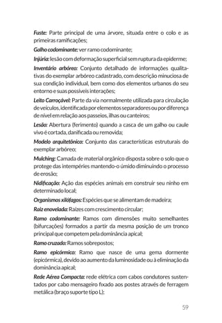 59
Fuste: Parte principal de uma árvore, situada entre o colo e as
primeirasramificações;
Galhocodominante:verramocodominante;
Injúria:lesãocomdeformaçãosuperficialsemrupturadaepiderme;
Inventário arbóreo: Conjunto detalhado de informações qualita-
tivas do exemplar arbóreo cadastrado, com descrição minuciosa de
sua condição individual, bem como dos elementos urbanos do seu
entornoesuaspossíveisinterações;
Leito Carroçável: Parte da via normalmente utilizada para circulação
deveículos,identificadaporelementosseparadoresoupordiferença
denívelemrelaçãoaospasseios,ilhasoucanteiros;
Lesão: Abertura (ferimento) quando a casca de um galho ou caule
vivoécortada,danificadaouremovida;
Modelo arquitetônico: Conjunto das características estruturais do
exemplararbóreo;
Mulching: Camada de material orgânico disposta sobre o solo que o
protege das intempéries mantendo-o úmido diminuindo o processo
deerosão;
Nidificação: Ação das espécies animais em construir seu ninho em
determinadolocal;
Organismosxilófagos:Espéciesquesealimentamdemadeira;
Raizenovelada:Raízescomcrescimentocircular;
Ramo codominante: Ramos com dimensões muito semelhantes
(bifurcações) formados a partir da mesma posição de um tronco
principalquecompetempeladominânciaapical;
Ramocruzado:Ramossobrepostos;
Ramo epicórmico: Ramo que nasce de uma gema dormente
(epicórmica),devidoaoaumentodaluminosidadeouàeliminaçãoda
dominânciaapical;
Rede Aérea Compacta: rede elétrica com cabos condutores susten-
tados por cabo mensageiro fixado aos postes através de ferragem
metálica(braçosuportetipoL);
 