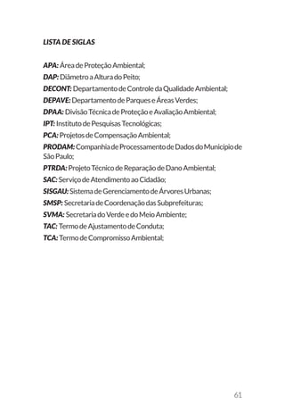 61
LISTA DE SIGLAS
APA: ÁreadeProteçãoAmbiental;
DAP: DiâmetroaAlturadoPeito;
DECONT: DepartamentodeControledaQualidadeAmbiental;
DEPAVE: DepartamentodeParqueseÁreasVerdes;
DPAA: DivisãoTécnicadeProteçãoeAvaliaçãoAmbiental;
IPT: InstitutodePesquisasTecnológicas;
PCA: ProjetosdeCompensaçãoAmbiental;
PRODAM: CompanhiadeProcessamentodeDadosdoMunicípiode
SãoPaulo;
PTRDA: ProjetoTécnicodeReparaçãodeDanoAmbiental;
SAC: ServiçodeAtendimentoaoCidadão;
SISGAU: SistemadeGerenciamentodeÁrvoresUrbanas;
SMSP: SecretariadeCoordenaçãodasSubprefeituras;
SVMA: SecretariadoVerdeedoMeioAmbiente;
TAC: TermodeAjustamentodeConduta;
TCA: TermodeCompromissoAmbiental;
 