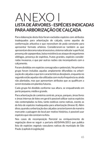 65
Anexo IListadeárvores-Espéciesindicadas
paraarborizaçãodecalçada
Para elaboração desta lista foram excluídas espécies com atributos
inadequados para arborização de calçada, como aquelas de
conformação arbustiva e que necessitam de poda constante para
apresentar formato arbóreo. Consideraram-se também as que
apresentamdesramanaturalexcessiva,sistemaradicularsuperficial,
presençadesapopembas,baixaresistênciaaoataquedeorganismos
xilófagos, presença de espinhos, frutos grandes, espécies conside-
radas invasoras, e que por outras razões são incompatíveis com o
calçamento.
Foram divididas em espécies consagradas e potenciais. No primeiro
grupo foram incluídas aquelas amplamente difundidas na arbori-
zaçãodecalçadasequetemcaracterísticasdesejáveis,enquantono
segundoestãoaquelasnãoutilizadascommuitafrequênciaouainda
não plantadas, mas que apresentam atributos que as qualificam a
seremtestadasemplantiosfuturos.
Cada grupo foi dividido conforme sua altura, se enquadrando em
portepequeno,médioegrande.
Para arborização de canteiros centrais, praças, parques, áreas livres
e áreas internas de lotes em geral é possível utilizar outras espécies
não contempladas na lista, tanto exóticas como nativas, exceto as
da lista de espécies inadequadas para arborização (Anexo II). Além
disso,quandoaarborizaçãodascalçadascaracterizaremdemaneira
marcante a paisagem do local por motivo histórico, é possível usar
espéciesquenãoconstamnalista.
Nos casos de recomposição florestal ou enriquecimento de
vegetação deve-se seguir a portaria 60/SVMA/2011 que publica
lista de espécies vegetais vasculares nativas do município de São
Paulo.(capítulo6Legislação)
 