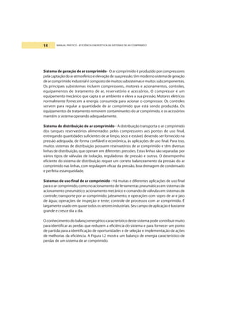 MANUAL PRÁTICO - EFICIÊNCIA ENERGÉTICA EM SISTEMAS DE AR COMPRIMIDO14
Sistema de geração de ar comprimido - O ar comprimido é produzido por compressores
pelacaptaçãodoaratmosféricoeelevaçãodesuapressão.Ummodernosistemadegeração
dearcomprimidoindustrialécompostodemuitossubsistemasemuitossubcomponentes.
Os principais subsistemas incluem compressores, motores e acionamentos, controles,
equipamentos de tratamento de ar, reservatório e acessórios. O compressor é um
equipamento mecânico que capta o ar ambiente e eleva a sua pressão. Motores elétricos
normalmente fornecem a energia consumida para acionar o compressor. Os controles
servem para regular a quantidade de ar comprimido que está sendo produzida. Os
equipamentos de tratamento removem contaminantes do ar comprimido, e os acessórios
mantêm o sistema operando adequadamente.
Sistema de distribuição de ar comprimido - A distribuição transporta o ar comprimido
dos tanques reservatórios alimentados pelos compressores aos pontos de uso final,
entregando quantidades suficientes de ar limpo, seco e estável, devendo ser fornecido na
pressão adequada, de forma confiável e econômica, às aplicações de uso final. Para isso,
muitos sistemas de distribuição possuem reservatórios de ar comprimido e têm diversas
linhas de distribuição, que operam em diferentes pressões. Estas linhas são separadas por
vários tipos de válvulas de isolação, reguladoras de pressão e outras. O desempenho
eficiente do sistema de distribuição requer um correto balanceamento da pressão do ar
comprimido nas linhas, com regulagem eficaz da pressão, boa drenagem de condensado
e perfeita estanqueidade.
Sistemas de uso final de ar comprimido - Há muitas e diferentes aplicações de uso final
para o ar comprimido, como no acionamento de ferramentas pneumáticas em sistemas de
acionamento pneumático; acionamento mecânico e comando de válvulas em sistemas de
controle; transporte por ar comprimido; jateamento; e operações com sopro de ar e jato
de água; operações de inspeção e teste; controle de processos com ar comprimido. É
largamenteusadoemquasetodosossetoresindustriais.Seucampodeaplicaçãoébastante
grande e cresce dia a dia.
O conhecimento do balanço energético característico deste sistema pode contribuir muito
para identificar as perdas que reduzem a eficiência do sistema e para fornecer um ponto
de partida para a identificação de oportunidades e de seleção e implementação de ações
de melhorias da eficiência. A Figura I.2 mostra um balanço de energia característico de
perdas de um sistema de ar comprimido.
 