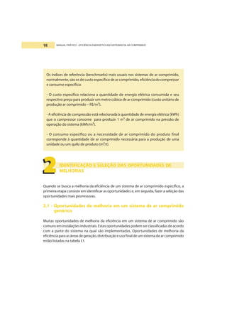 MANUAL PRÁTICO - EFICIÊNCIA ENERGÉTICA EM SISTEMAS DE AR COMPRIMIDO16
Os índices de referência (benchmarks) mais usuais nos sistemas de ar comprimido,
normalmente, são os de custo específico de ar comprimido, eficiência do compressor
e consumo específico:
- O custo específico relaciona a quantidade de energia elétrica consumida e seu
respectivo preço para produzir um metro cúbico de ar comprimido (custo unitário de
produção ar comprimido – R$/m³).
- A eficiência de compressão está relacionada à quantidade de energia elétrica (kWh)
que o compressor consome para produzir 1 m³ de ar comprimido na pressão de
operação do sistema (kWh/m³).
- O consumo específico ou a necessidade de ar comprimido do produto final
corresponde à quantidade de ar comprimido necessária para a produção de uma
unidade ou um quilo de produto (m³/t).
IDENTIFICAÇÃO E SELEÇÃO DAS OPORTUNIDADES DE
MELHORIAS
Quando se busca a melhoria da eficiência de um sistema de ar comprimido específico, a
primeira etapa consiste em identificar as oportunidades e, em seguida, fazer a seleção das
oportunidades mais promissoras.
2.1 - Oportunidades de melhoria em um sistema de ar comprimido
genérico
Muitas oportunidades de melhoria da eficiência em um sistema de ar comprimido são
comuns em instalações industriais. Estas oportunidades podem ser classificadas de acordo
com a parte do sistema na qual são implementadas. Oportunidades de melhoria da
eficiênciaparaasáreasdegeração,distribuição e uso final de um sistema de ar comprimido
estão listadas na tabela I.1.
2222222222
 