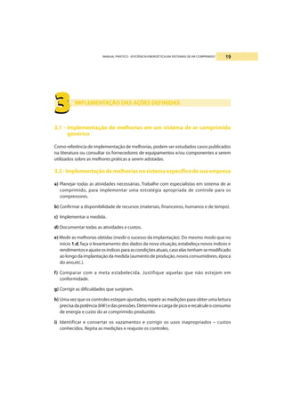 MANUAL PRÁTICO - EFICIÊNCIA ENERGÉTICA EM SISTEMAS DE AR COMPRIMIDO 19
IMPLEMENTAÇÃO DAS AÇÕES DEFINIDAS
3.1 - Implementação de melhorias em um sistema de ar comprimido
genérico
Como referência de implementação de melhorias, podem ser estudados casos publicados
na literatura ou consultar os fornecedores de equipamentos e/ou componentes a serem
utilizados sobre as melhores práticas a serem adotadas.
3.2-Implementaçãodemelhoriasnosistemaespecíficodesuaempresa
a) Planejar todas as atividades necessárias. Trabalhe com especialistas em sistema de ar
comprimido, para implementar uma estratégia apropriada de controle para os
compressores.
b) Confirmar a disponibilidade de recursos (materiais, financeiros, humanos e de tempo).
c) Implementar a medida.
d) Documentar todas as atividades e custos.
e) Medir as melhorias obtidas (medir o sucesso da implantação). Do mesmo modo que no
início 1.d, faça o levantamento dos dados da nova situação, estabeleça novos índices e
rendimentoseajusteosíndicesparaascondiçõesatuais,casoelastenhamsemodificado
aolongodaimplantaçãodamedida(aumentodeprodução,novosconsumidores,época
do ano,etc.).
f) Comparar com a meta estabelecida. Justifique aquelas que não estejam em
conformidade.
g) Corrigir as dificuldades que surgiram.
h) Uma vez que os controles estejam ajustados, repetir as medições para obter uma leitura
precisadapotência(kW)edaspressões.Determineacargadepicoerecalculeoconsumo
de energia e custo do ar comprimido produzido.
i) Identificar e consertar os vazamentos e corrigir os usos inapropriados – custos
conhecidos. Repita as medições e reajuste os controles.
3333333333
 