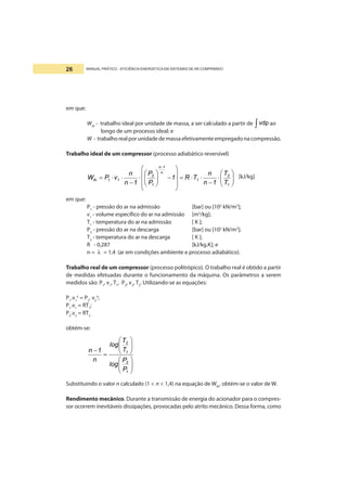 MANUAL PRÁTICO - EFICIÊNCIA ENERGÉTICA EM SISTEMAS DE AR COMPRIMIDO26
em que:
Wth
- trabalho ideal por unidade de massa, a ser calculado a partir de ∫vdp ao
longo de um processo ideal; e
W - trabalho real por unidade de massa efetivamente empregado na compressão.
Trabalho ideal de um compressor (processo adiabático reversível)
⎟⎟
⎠
⎞
⎜⎜
⎝
⎛
⋅
−
⋅⋅=
⎟
⎟
⎟
⎠
⎞
⎜
⎜
⎜
⎝
⎛
−⎟⎟
⎠
⎞
⎜⎜
⎝
⎛
⋅
−
⋅⋅=
−
1
2
1
n
1n
1
2
11th
T
T
1n
n
TR1
P
P
1n
n
vPW [kJ/kg]
em que:
P1
- pressão do ar na admissão [bar] ou [102
kN/m2
];
v1
- volume específico do ar na admissão [m3
/kg];
T1
- temperatura do ar na admissão [ K ];
P2
- pressão do ar na descarga [bar] ou [102
kN/m2
];
T2
- temperatura do ar na descarga [ K ];
R - 0,287 [kJ/kg.K]; e
n = λ = 1,4 (ar em condições ambiente e processo adiabático).
Trabalho real de um compressor (processo politrópico). O trabalho real é obtido a partir
de medidas efetuadas durante o funcionamento da máquina. Os parâmetros a serem
medidos são: P1
, v1
, T1
, P2
, v2
, T2
. Utilizando-se as equações:
P1
.v1
n
= P2
. v2
n
;
P1
.v1
= RT1
;
P2
.v2
= RT2
obtém-se:
⎟⎟
⎠
⎞
⎜⎜
⎝
⎛
⎟⎟
⎠
⎞
⎜⎜
⎝
⎛
=
−
1
2
1
2
P
P
log
T
T
log
n
1n
Substituindo o valor n calculado (1 < n < 1,4) na equação de Wth
, obtém-se o valor de W.
Rendimento mecânico. Durante a transmissão de energia do acionador para o compres-
sor ocorrem inevitáveis dissipações, provocadas pelo atrito mecânico. Dessa forma, como
 