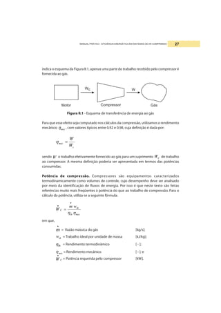 MANUAL PRÁTICO - EFICIÊNCIA ENERGÉTICA EM SISTEMAS DE AR COMPRIMIDO 27
indica o esquema da Figura II.1, apenas uma parte do trabalho recebido pelo compressor é
fornecida ao gás.
Figura II.1 - Esquema de transferência de energia ao gás
Para que esse efeito seja computado nos cálculos da compressão, utilizamos o rendimento
mecânico mecη , com valores típicos entre 0,92 e 0,98, cuja definição é dada por:
c
mec
W
W
=η
sendo W o trabalho efetivamente fornecido ao gás para um suprimento CW de trabalho
ao compressor. A mesma definição poderia ser apresentada em termos das potências
consumidas.
Potência de compressão. Compressores são equipamentos caracterizados
termodinamicamente como volumes de controle, cujo desempenho deve ser analisado
por meio da identificação de fluxos de energia. Por isso é que neste texto são feitas
referências muito mais freqüentes à potência do que ao trabalho de compressão. Para o
cálculo da potência, utiliza-se a seguinte fórmula:
mecth
th
C
wm
W
ηη
•
•
=
em que,
•
m = Vazão mássica do gás [kg/s];
thw = Trabalho ideal por unidade de massa [kJ/kg];
thη = Rendimento termodinâmico [ - ];
mecη = Rendimento mecânico [ - ]; e
CW
•
= Potência requerida pelo compressor [kW].
 