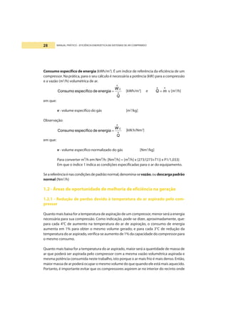 MANUAL PRÁTICO - EFICIÊNCIA ENERGÉTICA EM SISTEMAS DE AR COMPRIMIDO28
Consumo específico de energia (kWh/m3
). É um índice de referência da eficiência de um
compressor. Na prática, para o seu cálculo é necessária a potência (kW) para a compressão
e a vazão (m3
/h) volumétrica de ar.
•
•
=
Q
W C
energiadeespecíficoConsumo [kWh/m3
] e ν⋅=
••
mQ [m3
/h]
em que:
v - volume específico do gás [m3
/kg]
Observação:
•
•
=
Q
W C
energiadeespecíficoConsumo [kW.h/Nm3
]
em que:
v - volume específico normalizado do gás [Nm3
/kg]
Para converter m³/h em Nm³/h: [Nm³/h] = [m³/h] x {273/(273+T1)} x P1/1,033}
Em que o índice 1 indica as condições especificadas para o ar do equipamento.
Seareferênciaénascondiçõesdepadrãonormal,denomina-sevazão,oudescargapadrão
normal (Nm3
/h)
1.2 - Áreas de oportunidade de melhoria de eficiência na geração
1.2.1 - Redução de perdas devido à temperatura do ar aspirado pelo com-
pressor
Quanto mais baixa for a temperatura de aspiração de um compressor, menor será a energia
necessária para sua compressão. Como indicação, pode-se dizer, aproximadamente, que:
para cada 4°C de aumento na temperatura do ar de aspiração, o consumo de energia
aumenta em 1% para obter o mesmo volume gerado; e para cada 3°C de redução da
temperatura do ar aspirado, verifica-se aumento de 1% da capacidade do compressor para
o mesmo consumo.
Quanto mais baixa for a temperatura do ar aspirado, maior será a quantidade de massa de
ar que poderá ser aspirada pelo compressor com a mesma vazão volumétrica aspirada e
mesma potência consumida neste trabalho, isto porque o ar mais frio é mais denso. Então,
maior massa de ar poderá ocupar o mesmo volume do que quando ele está mais aquecido.
Portanto, é importante evitar que os compressores aspirem ar no interior do recinto onde
 