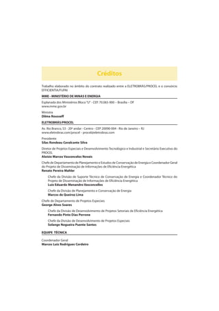 Créditos
Trabalho elaborado no âmbito do contrato realizado entre a ELETROBRÁS/PROCEL e o consórcio
EFFICIENTIA/FUPAI
MME - MINISTÉRIO DE MINAS E ENERGIA
Esplanada dos Ministérios Bloco“U”- CEP. 70.065-900 – Brasília – DF
www.mme.gov.br
Ministra
Dilma Rousseff
ELETROBRÁS/PROCEL
Av. Rio Branco, 53 - 20º andar - Centro - CEP 20090-004 - Rio de Janeiro – RJ
www.eletrobras.com/procel - procel@eletrobras.com
Presidente
Silas Rondeau Cavalcante Silva
Diretor de Projetos Especiais e Desenvolvimento Tecnológico e Industrial e Secretário Executivo do
PROCEL
Aloísio Marcos Vasconcelos Novais
Chefe de Departamento de Planejamento e Estudos de Conservação de Energia e Coordenador Geral
do Projeto de Disseminação de Informações de Eficiência Energética
Renato Pereira Mahler
Chefe da Divisão de Suporte Técnico de Conservação de Energia e Coordenador Técnico do
Projeto de Disseminação de Informações de Eficiência Energética
Luiz Eduardo Menandro Vasconcellos
Chefe da Divisão de Planejamento e Conservação de Energia
Marcos de Queiroz Lima
Chefe de Departamento de Projetos Especiais
George Alves Soares
Chefe da Divisão de Desenvolvimento de Projetos Setoriais de Eficiência Energética
Fernando Pinto Dias Perrone
Chefe da Divisão de Desenvolvimento de Projetos Especiais
Solange Nogueira Puente Santos
EQUIPE TÉCNICA
Coordenador Geral
Marcos Luiz Rodrigues Cordeiro
 