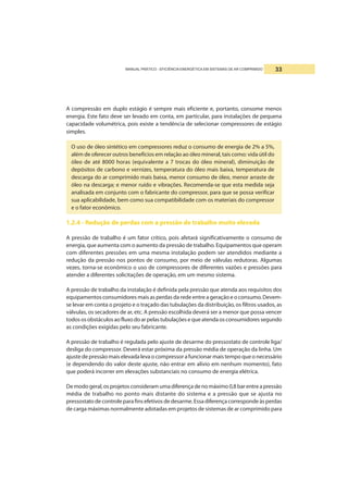 MANUAL PRÁTICO - EFICIÊNCIA ENERGÉTICA EM SISTEMAS DE AR COMPRIMIDO 33
A compressão em duplo estágio é sempre mais eficiente e, portanto, consome menos
energia. Este fato deve ser levado em conta, em particular, para instalações de pequena
capacidade volumétrica, pois existe a tendência de selecionar compressores de estágio
simples.
O uso de óleo sintético em compressores reduz o consumo de energia de 2% a 5%,
além de oferecer outros benefícios em relação ao óleo mineral, tais como: vida útil do
óleo de até 8000 horas (equivalente a 7 trocas do óleo mineral), diminuição de
depósitos de carbono e vernizes, temperatura do óleo mais baixa, temperatura de
descarga do ar comprimido mais baixa, menor consumo de óleo, menor arraste de
óleo na descarga; e menor ruído e vibrações. Recomenda-se que esta medida seja
analisada em conjunto com o fabricante do compressor, para que se possa verificar
sua aplicabilidade, bem como sua compatibilidade com os materiais do compressor
e o fator econômico.
1.2.4 - Redução de perdas com a pressão de trabalho muito elevada
A pressão de trabalho é um fator crítico, pois afetará significativamente o consumo de
energia, que aumenta com o aumento da pressão de trabalho. Equipamentos que operam
com diferentes pressões em uma mesma instalação podem ser atendidos mediante a
redução da pressão nos pontos de consumo, por meio de válvulas redutoras. Algumas
vezes, torna-se econômico o uso de compressores de diferentes vazões e pressões para
atender a diferentes solicitações de operação, em um mesmo sistema.
A pressão de trabalho da instalação é definida pela pressão que atenda aos requisitos dos
equipamentos consumidores mais as perdas da rede entre a geração e o consumo. Devem-
se levar em conta o projeto e o traçado das tubulações da distribuição, os filtros usados, as
válvulas, os secadores de ar, etc. A pressão escolhida deverá ser a menor que possa vencer
todososobstáculosaofluxodoarpelastubulaçõesequeatendaosconsumidoressegundo
as condições exigidas pelo seu fabricante.
A pressão de trabalho é regulada pelo ajuste de desarme do pressostato de controle liga/
desliga do compressor. Deverá estar próxima da pressão média de operação da linha. Um
ajuste de pressão mais elevada leva o compressor a funcionar mais tempo que o necessário
(e dependendo do valor deste ajuste, não entrar em alívio em nenhum momento), fato
que poderá incorrer em elevações substanciais no consumo de energia elétrica.
Demodogeral,osprojetosconsideramumadiferençadenomáximo0,8barentreapressão
média de trabalho no ponto mais distante do sistema e a pressão que se ajusta no
pressostatodecontroleparafinsefetivosdedesarme.Essadiferençacorrespondeàsperdas
de carga máximas normalmente adotadas em projetos de sistemas de ar comprimido para
 