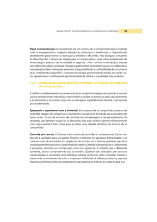 MANUAL PRÁTICO - EFICIÊNCIA ENERGÉTICA EM SISTEMAS DE AR COMPRIMIDO 39
Tipos de manutenção. A manutenção em um sistema de ar comprimido requer cuidado
com os equipamentos, exigindo atenção às mudanças e tendências, e respondendo
prontamente para manter as operações confiáveis e eficientes. Para assegurar o máximo
de desempenho e tempo de serviço para os compressores, uma rotina programada de
manutenção precisa ser elaborada e seguida. Uma correta manutenção requer
procedimentos diário, semanal, mensal, quadrimestral, semestral e anual. A excelência na
manutenção é fator chave para aumentar a disponibilidade e confiabilidade de um sistema
de ar comprimido, reduzindo o consumo de energia, economizando tempo, cortando cus-
tos operacionais e melhorando a produtividade da fábrica e a qualidade dos produtos.
1.2.7 - Redução de perdas devida à melhoria no sistema de controles
de compressores
Amelhoriadodesempenhodeumsistemadearcomprimidorequernãosomenteaatenção
para os componentes individuais, mas também a análise de ambos os lados do suprimento
e da demanda, e do modo como eles se interagem, especialmente durante o período de
pico na demanda.
Ajustando o suprimento com a demanda. Em sistemas de ar comprimido, sistemas de
controles capazes de compensar as constantes variações na demanda são especialmente
importantes. O uso de sistemas de controle, de armazenagem e de gerenciamento da
demanda que atendam aos picos de demanda, mas que também operem eficientemente
com carga parcial é fator chave para se obter uma elevada eficiência do sistema de ar
comprimido.
Controle por cascata. É a forma mais comum de controlar os compressores. Cada com-
pressor é ajustado para um ponto mínimo e máximo de operação diferenciado, e os
compressores são acionados em seqüência, de acordo com o nível de queda de pressão e
conseqüentedemandadearcomprimidodosistema.Quandoademandadearcomprimido
é pequena, somente um compressor entra em operação. À medida que a demanda
aumenta, outros compressores são acionados. Quando são utilizados pressostatos
convencionais, é necessária uma diferença mínima de 0,5 bar entre a pressão mínima e
máxima de acionamento de cada compressor individual. A diferença entre as pressões
máximas e mínimas entre os compressores não poderá ser inferior a 0,3 bar (Figura II.5).
 
