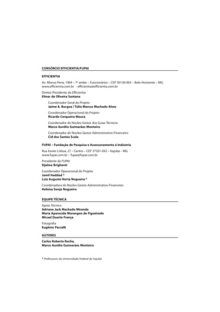 CONSÓRCIO EFFICIENTIA/FUPAI
EFFICIENTIA
Av. Afonso Pena, 1964 – 7º andar – Funcionários – CEP 30130-005 – Belo Horizonte – MG
www.efficientia.com.br - efficientia@efficientia.com.br
Diretor Presidente da Efficientia
Elmar de Oliveira Santana
Coordenador Geral do Projeto
Jaime A. Burgoa / Túlio Marcus Machado Alves
Coordenador Operacional do Projeto
Ricardo Cerqueira Moura
Coordenador do Núcleo Gestor dos Guias Técnicos
Marco Aurélio Guimarães Monteiro
Coordenador do Núcleo Gestor Administrativo-Financeiro
Cid dos Santos Scala
FUPAI – Fundação de Pesquisa e Assessoramento à Indústria
Rua Xavier Lisboa, 27 – Centro – CEP 37501-042 – Itajubá – MG
www.fupai.com.br – fupai@fupai.com.br
Presidente da FUPAI
Djalma Brighenti
Coordenador Operacional do Projeto
Jamil Haddad *
Luiz Augusto Horta Nogueira *
Coordenadora do Núcleo Gestor Administrativo-Financeiro
Heloisa Sonja Nogueira
EQUIPE TÉCNICA
Apoio Técnico
Adriano Jack Machado Miranda
Maria Aparecida Morangon de Figueiredo
Micael Duarte França
Fotografia
Eugênio Paccelli
AUTORES
Carlos Roberto Rocha,
Marco Aurélio Guimarães Monteiro
* Professores da Universidade Federal de Itajubá
 