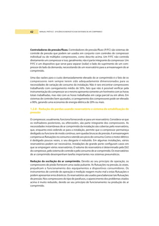 MANUAL PRÁTICO - EFICIÊNCIA ENERGÉTICA EM SISTEMAS DE AR COMPRIMIDO42
Controladores de pressão/fluxo. Controladores de pressão/fluxo (P/FC) são sistemas de
controle de pressão que podem ser usados em conjunto com controles de compressor
individual ou de múltiplos compressores, como descrito acima. Um P/FC não controla
diretamente um compressor e isso, geralmente, não é parte integrante do compressor. Um
P/FC é um dispositivo que serve para separar (isolar) o lado do suprimento de um com-
pressor do lado da demanda, necessitando de um reservatório para a armazenagem do ar
comprimido.
Uma das razões para o custo demasiadamente elevado do ar comprimido é o fato de os
compressores nem sempre terem sido adequadamente dimensionados para as
necessidades de variação de consumo da instalação. Não é raro encontrar compressores
trabalhando com carregamento médio de 50%, fato que não é possível verificar pela
instrumentaçãodocompressorseomesmoapresentasomenteumhorímetrocomashoras
totais trabalhadas, mas não com as horas trabalhadas em carga parcial ou em alívio. Em
sistemas de controles bem ajustados, o carregamento dos compressores pode ser elevado
a 90%, gerando uma economia de energia elétrica de 20% ou mais.
1.2.8 - Redução de perdas usando reservatório e sistema de estabilização de
pressão
O compressor, usualmente, funciona fornecendoar para um reservatório. Considera-se que
os resfriadores posteriores, ou aftercoolers, são parte integrante dos compressores. As
necessidades instantâneas de ar comprimido da instalação são cobertas pelo reservatório,
que, enquanto está cedendo ar para a instalação, permite que o compressor permaneça
desligadooufuncionedemodocontínuo,semquedasbruscasdepressão.Aarmazenagem
compensaasflutuaçõesnoconsumoeatendeaospicosdeconsumo.Comoomotorelétrico
é desligado poucas vezes, o seu desgaste é reduzido. Em algumas instalações, vários
reservatórios podem ser necessários. Instalações de grande porte configuram casos em
que se empregam vários reservatórios. O volume do reservatório é determinado pela DLE
docompressor,pelosistemadecontroleepeloconsumodearcomprimido.Osreservatórios
de ar comprimido desempenham tarefas importantes nos sistemas pneumáticos.
Redução da oscilação do ar comprimido. Devido ao seu princípio de operação, os
compressores de pistão fornecem uma vazão pulsante. As flutuações na pressão, às vezes,
prejudicam o funcionamento dos equipamentos e dispositivos consumidores. Os
instrumentos de controle de operação e medição reagem muito mal a estas flutuações e
podemapresentarerrosdrásticos.Osreservatóriossãousadosparabalanceartaisflutuações
de pressão. Nos compressores do tipo de parafusos, o aparecimento dos problemas citados
acima é muito reduzido, devido ao seu princípio de funcionamento na produção do ar
comprimido.
 