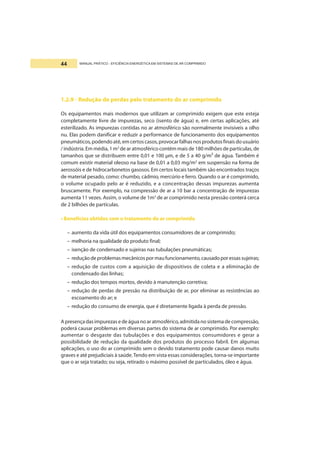 MANUAL PRÁTICO - EFICIÊNCIA ENERGÉTICA EM SISTEMAS DE AR COMPRIMIDO44
1.2.9 - Redução de perdas pelo tratamento do ar comprimido
Os equipamentos mais modernos que utilizam ar comprimido exigem que este esteja
completamente livre de impurezas, seco (isento de água) e, em certas aplicações, até
esterilizado. As impurezas contidas no ar atmosférico são normalmente invisíveis a olho
nu. Elas podem danificar e reduzir a performance de funcionamento dos equipamentos
pneumáticos, podendo até,em certos casos, provocar falhas nos produtos finais do usuário
/ indústria. Em média, 1 m3
de ar atmosférico contém mais de 180 milhões de partículas, de
tamanhos que se distribuem entre 0,01 e 100 µm, e de 5 a 40 g/m³ de água. Também é
comum existir material oleoso na base de 0,01 a 0,03 mg/m3
em suspensão na forma de
aerossóis e de hidrocarbonetos gasosos. Em certos locais também são encontrados traços
de material pesado, como: chumbo, cádmio, mercúrio e ferro. Quando o ar é comprimido,
o volume ocupado pelo ar é reduzido, e a concentração dessas impurezas aumenta
bruscamente. Por exemplo, na compressão de ar a 10 bar a concentração de impurezas
aumenta 11 vezes. Assim, o volume de 1m3
de ar comprimido nesta pressão conterá cerca
de 2 bilhões de partículas.
• Benefícios obtidos com o tratamento do ar comprimido
– aumento da vida útil dos equipamentos consumidores de ar comprimido;
– melhoria na qualidade do produto final;
– isenção de condensado e sujeiras nas tubulações pneumáticas;
– reduçãodeproblemasmecânicospormaufuncionamento,causadoporessassujeiras;
– redução de custos com a aquisição de dispositivos de coleta e a eliminação de
condensado das linhas;
– redução dos tempos mortos, devido à manutenção corretiva;
– redução de perdas de pressão na distribuição de ar, por eliminar as resistências ao
escoamento do ar; e
– redução do consumo de energia, que é diretamente ligada à perda de pressão.
Apresençadasimpurezasedeáguanoaratmosférico,admitidanosistemadecompressão,
poderá causar problemas em diversas partes do sistema de ar comprimido. Por exemplo:
aumentar o desgaste das tubulações e dos equipamentos consumidores e gerar a
possibilidade de redução da qualidade dos produtos do processo fabril. Em algumas
aplicações, o uso do ar comprimido sem o devido tratamento pode causar danos muito
graves e até prejudiciais à saúde.Tendo em vista essas considerações, torna-se importante
que o ar seja tratado; ou seja, retirado o máximo possível de particulados, óleo e água.
 