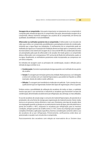 MANUAL PRÁTICO - EFICIÊNCIA ENERGÉTICA EM SISTEMAS DE AR COMPRIMIDO 45
Secagem do ar comprimido. Uma parte importante no tratamento do ar comprimido é
cumprida pela retirada da água do ar comprimido. Esta ação, denominada secagem do ar
comprimido, oferece inúmeras vantagens aos usuários de ar comprimido, em termos de
qualidade, durabilidade e manutenbilidade.
Aftercooler ou resfriador posterior de ar comprimido. O aftercooler é um trocador de
calor, que resfria o ar comprimido, possibilitando a precipitação primária do condensado,
evitando que a água fique nas tubulações. O resfriamento do ar comprimido pode ser
realizado por água ou ar. A posição de instalação deverá ser logo após o compressor, antes
do reservatório e do sistema de secagem do ar. Cerca de 80-90% do condensado deverão
ser precipitados pela ação do aftercooler e do secador. De modo geral, o ar comprimido
deixa o aftercooler com a temperatura 10ºC acima da do fluido de resfriamento usado: ar
ou água. Atualmente, os resfriadores posteriores estão incorporados ao compressor em
um único conjunto.
Os métodos de secagem usam os princípios de: condensação, sorção e difusão para a
retirada da água contida no ar.
• Condensação.Consiste na precipitação da água quando o ar é resfriado do seu ponto
de orvalho.
• Sorção.Éasecagemporremoçãoquímicadaumidade.Nesteprocesso,oaréobrigado
a entrar em contato com um material higroscópico, que poderá ser líquido ou sólido
(exemplo: cloreto de sódio e ácido sulfúrico).
• Difusão. É a secagem por transferência molecular em película. Com o tempo de uso,
a película tem que ser regenerada. Existem dois tipos de regeneração: a frio e a quente.
Embora exista a possibilidade de utilização de secadores de todos os tipos, a realidade
mostra que para o uso normal de ar industrial os secadores que funcionam na base de
condensação,denominadossecadoresdearporrefrigeração,são,delonge,osmaisutilizados.
O uso de secadores de sorção exige o consumo de material higroscópico, de parcela do ar
produzido e de uma fonte de energia para regeneração do material secante. Deste modo,
torna-se um processo menos eficiente e mais caro. Entretanto, este tipo de secador deve
ser empregado quando se deseja um ar praticamente isento de água, pois ele pode levar o
ponto de orvalho a -40°C, enquanto os secadores por refrigeração, para as mesmas
condições, atingem pontos de orvalho entre 2 e 10°C. Como seu emprego para secagem
completa é limitado a aplicações específicas, faremos considerações somente sobre o uso
de secadores de ar por refrigeração. Primeiramente, verificaremos onde deve ser
posicionado o secador num circuito de ar comprimido.
Posicionamento dos secadores com relação ao reservatório de ar. Existem duas
 