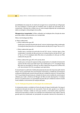 MANUAL PRÁTICO - EFICIÊNCIA ENERGÉTICA EM SISTEMAS DE AR COMPRIMIDO46
possibilidades de arranjo de um sistema de secagem do ar comprimido por refrigeração
em uma instalação. O sistema pode ser instalado antes ou depois do reservatório de ar
comprimido. A decisão de se utilizar uma ou outra situação depende das considerações
sobre as vantagens e desvantagens da escolha.
Filtragem do ar comprimido. Os filtros utilizados nas instalações têm a função de retirar
partículas sólidas e óleo presentes no ar comprimido.
Filtros e terminologia dos filtros
a) Filtros coalescentes
• Filtros coalescentes grau AO
Usadosparaaremoçãodepartículasdeaté1micron,inclusiveáguaeóleocondensado.
A remoção de óleo prescreve um residual máximo de óleo de 0,5 mg/m³ de ar a 21o
C.
• Filtros coalescentes grau AA
Usados para a remoção de partículas de até 0,01 micron, inclusive água e óleo
condensado. A remoção de óleo prescreve um residual máximo de óleo de 0,01 mg/
m³ de ar a 21o
C.
A instalação deste filtro deve ser precedida em série por um filtro
coalescente do grau AO.
• Filtros coalescentes grau ACS e AC (carvão ativo)
Usados para a remoção de vapores de óleo, propiciando um conteúdo remanescente
máximo de óleo menor que 0,003 mg/m³ de ar (0,003 ppm) a 21o
C. A instalação deste
filtro deve ser precedida em série por um filtro coalescente do grau AA. Os filtros ACS
e AC não removem CO/ CO2
ou qualquer outro gás tóxico.
A concentração é usualmente medida pela proporção do peso das impurezas pelo volume
[mg/m3
] do ar comprimido.Para concentrações muito baixas, a medida de concentração é
usualmente definida pelo número de partículas por unidade de volume [nº de partículas/
cm3
]. A quantidade de partículas por unidade de volume como medida de concentração é
utilizada para medir a eficiência de filtragem de filtros de alto desempenho. A medição
precisa e acurada do peso e ou quantidade de partículas por unidade de volume envolve
muito trabalho e instrumentos de medição delicados.
1.2.10 - Redução de perdas na drenagem do condensado
A compressão produz a umidade em forma de gotas de água (condensado). Esta água é
usualmente drenada de dentro do reservatório. Parte do calor gerado no ar devido à
compressão é retirada e cedida ao meio que envolve o reservatório pelas superfícies
externas do reservatório, e então o ar é resfriado. Esse resfriamento é que origina o fato de
grande parte do condensado ser precipitado nas paredes internas do reservatório. O
 