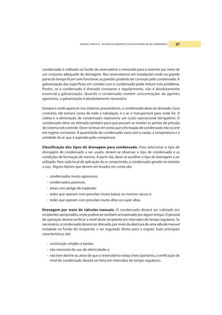 MANUAL PRÁTICO - EFICIÊNCIA ENERGÉTICA EM SISTEMAS DE AR COMPRIMIDO 47
condensado é coletado no fundo do reservatório e removido para o exterior por meio de
um conjunto adequado de drenagem. Nos reservatórios em instalações onde na grande
parte do tempo ficam sem funcionar, as paredes poderão ter corrosão pelo condensado. A
galvanização das superfícies em contato com o condensado pode reduzir este problema.
Porém, se o condensado é drenado constante e regularmente, não é absolutamente
essencial a galvanização. Quando o condensado contém concentrações de agentes
agressivos, a galvanização é absolutamente necessária.
Sempre e onde aparecer nos sistemas pneumáticos, o condensado deve ser drenado. Caso
contrário, ele tomará conta de toda a tubulação, e o ar o transportará para onde for. A
coleta e a eliminação de condensado representa um custo operacional obrigatório. O
condensado deve ser drenado também para que possam se manter as perdas de pressão
dosistemasobcontrole.Deve-selevaremcontaqueaformaçãodecondensadonãoocorre
em regime constante. A quantidade de condensado varia com a vazão, a temperatura e a
umidade do ar que é aspirado pelo compressor.
Classificação dos tipos de drenagem para condensado. Para selecionar o tipo de
drenagem de condensado a ser usado, devem-se observar o tipo de condensado e as
condições de formação do mesmo. A partir daí, deve-se escolher o tipo de drenagem a ser
utilizado. Para cada local de aplicação do ar comprimido, o condensado gerado irá orientar
o uso. Alguns fatores que devem ser levados em conta são:
- condensados muito agressivos;
- condensados pastosos;
- áreas com perigo de explosão;
- redes que operam com pressões muito baixas ou mesmo vácuo; e
- redes que operam com pressões muito altas ou super altas.
Drenagem por meio de válvulas manuais. O condensado deverá ser coletado em
recipientesapropriados,ondepoderásertambémarmazenadoporalgumtempo.Opessoal
de operação deverá verificar o nível deste recipiente em intervalos de tempo regulares. Se
necessário,ocondensadodeveráserdrenado,pormeiodaaberturadeumaválvulamanual
instalada no fundo do recipiente, e ser esgotado direto para o esgoto. Suas principais
características são:
- construção simples e barata;
- não necessita do uso de eletricidade; e
- não tem alarme ou aviso de que o reservatório esteja cheio (portanto, a verificação de
nível de condensado deverá ser feita em intervalos de tempo regulares).
 