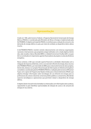 Apresentação
Criado em 1985, pelo Governo Federal, o Programa Nacional de Conservação de Energia
Elétrica (PROCEL) é coordenado pelo Ministério de Minas e Energia e implementado pela
ELETROBRÁS. O objetivoprincipal do PROCEL é contribuir para a redução do consumo e da
demanda de energia elétrica no país, por meio do combate ao desperdício deste valioso
insumo.
A ELETROBRÁS/PROCEL mantém estreito relacionamento com diversas organizações
nacionaiseinternacionaiscujospropósitosestejamalinhadoscomocitadoobjetivo.Dentre
elas, cabe ressaltar o Banco Mundial (BIRD) e o Global Environment Facility (GEF), os quais
têm se constituído em importantes agentes financiadores de projetos na área da eficiência
energética.
Nesse contexto, o GEF, que concede suporte financeiro a atividades relacionadas com a
mitigaçãodeimpactosambientais,comoousoracionaleeficientedaenergia,doourecursos
àELETROBRÁS/PROCEL,porintermédiodoBIRD,paraodesenvolvimentodeváriosprojetos.
Dentre eles, destaca-se o projeto“Disseminação de Informações em Eficiência Energética”,
concebido e coordenado pela ELETROBRÁS/PROCEL e realizado pelo Consórcio Efficientia/
Fupai, com o apoio do Programa das Nações Unidas para o Desenvolvimento (PNUD), que
objetiva divulgar informações sobre tecnologias de uso eficiente de energia para os
profissionais dos setores industrial, comercial, prédios públicos e saneamento, difundindo
aspectos tecnológicos e operacionais que permitam reduzir o desperdício de energia
elétrica.
Oobjetivodestemanualéinstrumentalizarosinteressadoscominformaçõesúteisepráticas,
capacitando-os para identificar oportunidades de redução de custos e de consumo de
energia em seu sistema.
 