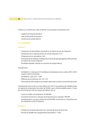 MANUAL PRÁTICO - EFICIÊNCIA ENERGÉTICA EM SISTEMAS DE AR COMPRIMIDO50
contato 3, o controle atua e liga um alarme. Suas principais características são:
- exigência de limpeza periódica;
- não causam perda de pressão; e
- existência de contato elétrico.
1.3 - Exemplos
Exemplo 1
- Compressor do tipo parafuso aspirando ar no interior da casa de máquinas.
- Temperatura do ar aspirado dentro da casa de máquinas: 41ºC.
- Temperatura do ar atmosférico: 32ºC.
- Procedimentodemelhoria:instalaçãodeumdutodeaspiraçãoligandoofiltroprimário
ao exterior da casa de máquinas.
- Resultado esperado: redução no consumo de energia elétrica.
Procedimento:
- DaTabela II.1, o valor para 41ºC (obtido por interpolação entre os valores 38ºC e 43ºC)
é igual a 6,8% (incremento)
- Da Tabela II.1, para 32ºC = 3,8%
- Diferença de incrementos: 6,8 - 3,8 = 3%
- Percentualde3,0%energiaeconomizadasobreoqueseestiverconsumindoatéentão.
Considerando tratar-se de um motor elétrico de 150 CV, cuja potência de trabalho média
em regime de compressão é da ordem de 93 kW, e que o ciclo de trabalho opera 11 horas
por dia e 26 dias por mês de compressão efetiva, tem-se:
- Consumo médio mensal anterior: 26.598 kWh.
- Economia mensal com a redução da temperatura do ar aspirado: 798 kWh.
- Considerando-se um preço médio de 0,20 R$/kWh, economiza-se a importância de
R$ 159,60/mês ou R$1.915,00/ano.
Exemplo 2
– Compressor de pistão operando com a pressão de desarme de 8,5 bar.
– Pressão de trabalho dos equipamentos pneumáticos = 6 bar.
 