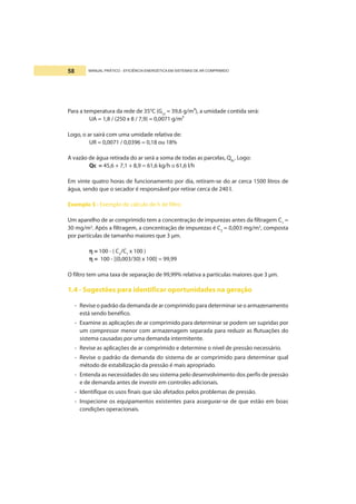 MANUAL PRÁTICO - EFICIÊNCIA ENERGÉTICA EM SISTEMAS DE AR COMPRIMIDO58
Para a temperatura da rede de 35°C (Gs3
= 39,6 g/m³), a umidade contida será:
UA = 1,8 / (250 x 8 / 7,9) = 0,0071 g/m³
Logo, o ar sairá com uma umidade relativa de:
UR = 0,0071 / 0,0396 = 0,18 ou 18%
A vazão de água retirada do ar será a soma de todas as parcelas, QRc
. Logo:
Qc = 45,6 + 7,1 + 8,9 = 61,6 kg/h ≅ 61,6 l/h
Em vinte quatro horas de funcionamento por dia, retiram-se do ar cerca 1500 litros de
água, sendo que o secador é responsável por retirar cerca de 240 l.
Exemplo 5 - Exemplo de cálculo de h de filtro
Um aparelho de ar comprimido tem a concentração de impurezas antes da filtragem C1
=
30 mg/m3
. Após a filtragem, a concentração de impurezas é C2
= 0,003 mg/m3
, composta
por partículas de tamanho maiores que 3 µm.
ηηηηη = 100 - ( C2
/C1
x 100 )
ηηηηη = 100 - [(0,003/30) x 100] = 99,99
O filtro tem uma taxa de separação de 99,99% relativa a partículas maiores que 3 µm.
1.4 - Sugestões para identificar oportunidades na geração
- Revise o padrão da demanda de ar comprimido para determinar se o armazenamento
está sendo benéfico.
- Examine as aplicações de ar comprimido para determinar se podem ser supridas por
um compressor menor com armazenagem separada para reduzir as flutuações do
sistema causadas por uma demanda intermitente.
- Revise as aplicações de ar comprimido e determine o nível de pressão necessário.
- Revise o padrão da demanda do sistema de ar comprimido para determinar qual
método de estabilização da pressão é mais apropriado.
- Entenda as necessidades do seu sistema pelo desenvolvimento dos perfis de pressão
e de demanda antes de investir em controles adicionais.
- Identifique os usos finais que são afetados pelos problemas de pressão.
- Inspecione os equipamentos existentes para assegurar-se de que estão em boas
condições operacionais.
 