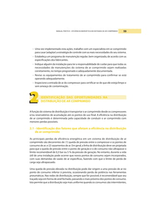 MANUAL PRÁTICO - EFICIÊNCIA ENERGÉTICA EM SISTEMAS DE AR COMPRIMIDO 59
- Uma vez implementado esta ações, trabalhe com um especialista em ar comprimido
para casar (adaptar) a estratégia de controle com as reais necessidades do seu sistema.
- Estabeleça um programa de manutenção regular, bem organizado, de acordo com as
especificações dos fabricantes.
- Indique alguém da instalação para ter a responsabilidade de cuidar para que todas as
necessidades de manutenções do sistema de ar comprimido sejam realizadas
corretamente, no tempo programado e adequadamente documentada.
- Revise os equipamentos de tratamento de ar comprimido para confirmar se está
operando adequadamente.
- Inspecione a entrada de ar do compressor para certificar-se de que ele esteja limpo e
sem ameaça de contaminação.
IDENTIFICAÇÃO DAS OPORTUNIDADES NA
DISTRIBUIÇÃO DE AR COMPRIMIDO
A função do sistema de distribuição é transportar o ar comprimido desde os compressores
e/ou reservatórios de acumulação até os pontos de uso final. A eficiência na distribuição
de ar comprimido é determinada pela capacidade de conduzir o ar comprimido com
menores perdas possíveis.
2.1 - Identificação dos fatores que afetam a eficiência na distribuição
de ar comprimido
As principais perdas de eficiência energética em um sistema de distribuição de ar
comprimido são decorrentes de: (1) queda de pressão entre o compressor e os pontos de
consumo de ar; e (2) vazamentos de ar. Em geral, a linha de distribuição deve ser projetada
para que a queda de pressão entre o ponto de geração e o de consumo não ultrapasse o
limite recomendável de 0,3 bar ou 5 % da pressão de geração. No entanto, durante a vida
útil de uma instalação pode ocorrer que novos pontos de consumo sejam incorporados,
com suas demandas de vazão de ar específicas, fazendo com que o limite de perda de
carga seja ultrapassado.
Uma queda de pressão elevada na distribuição pode dar origem a uma pressão de ar no
ponto de consumo inferior à prevista, ocasionando perda de potência nas ferramentas
pneumáticas. Nas redes de distribuição, sempre que for possível, é recomendável que seu
traçado seja em forma de anel fechado, passando o mais próximo dos pontos de consumo.
Isto permite que a distribuição seja mais uniforme quando os consumos são intermitentes,
2222222222
 