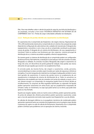MANUAL PRÁTICO - EFICIÊNCIA ENERGÉTICA EM SISTEMAS DE AR COMPRIMIDO62
Obs.: Para mais detalhes sobre o cálculo de perda de carga de uma linha de distribuição a
ser projetada, consultar o livro texto “EFICIÊNCIA ENERGÉTICA EM SISTEMAS DE AR
COMPRIMIDO”, item 7.6.1. Perdas de carga e velocidades utilizadas nas tubulações.
2.2.2 - Redução de perdas devido aos vazamentos na distribuição
Os vazamentos de ar comprimido são freqüentes e de origens diversas. Representam de
10% a 40% da demanda máxima de ar comprimido de um sistema. Esta variação tão ampla
depende da configuração de cada sistema e dos cuidados de manutenção. O desgaste dos
equipamentos e acessórios e com o mau uso do ar comprimido constituem as principais
causas de perdas. O desgaste de um sistema de distribuição e de seus equipamentos é
inevitável. Pode-se analisar esse fenômeno por dois aspectos: sistema principal de
distribuição de ar; e sistema secundário acoplado a diversos equipamentos.
De maneira geral, os sistemas de distribuição de ar comprimido podem ser configurados
dediversasformas.Normalmente,atubulaçãoéconectadapormeiodeconexõesroscadas,
flangeadas ou soldadas. As conexões roscadas e flangeadas dão origem a vazamentos ao
longo dos anos, em decorrência da perda gradual de vedação. Estas perdas são menos
relevantes do que aquelas que ocorrem nos acoplamentos finais.
A corrosão pode, da mesma forma, dar origem a vazamentos, sendo, portanto,
recomendável que os tubos corroídos sejam trocados por razões de segurança e eficiência
energética.Ousodemangueirasdemateriale/oumontageminadequadostambéméoutro
item gerador de vazamentos. A maioria das perdas ocorre no acoplamento de um
equipamento à tubulação do sistema de distribuição de ar. Todos os acessórios ou
dispositivos são acoplados por meio de conexões com juntas de vedação, as quais, com o
uso, deixam escapar o ar comprimido. As mangueiras podem furar ou trincar, devido ao
envelhecimento. Os conjuntos de filtro-regulador-lubrificador ou separador de líquido
podem apresentar vazamentos em vários locais, seja nos acoplamentos rosqueados de
entrada e saída, no manômetro, no copo (que pode rachar) ou no dreno, que pode estar
gasto ou mau fechado.
Quanto aos engates rápidos, tanto no macho como na fêmea, podem apresentar perdas.
As juntas de vedação dos cilindros pneumáticos podem apresentar vazamentos, sendo
que o risco de vazamento será tanto maior quanto mais freqüente for o uso do cilindro.
As válvulas de drenagem elétricas ou os purgadores mecânicos de condensado podem
apresentar vazamento tantonas conexões de acoplamento corno no próprio corpo, devido
à presença de sujeira na sede da válvula de fechamento. Vazamentos de ar comprimido
podem contribuir para problemas com as operações do sistema, incluindo:
 