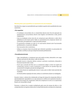 MANUAL PRÁTICO - EFICIÊNCIA ENERGÉTICA EM SISTEMAS DE AR COMPRIMIDO 65
Método prático para quantificar os vazamentos de uma instalação
Será descrito a seguir um procedimento que revelará o quanto está se perdendo de ar por
vazamento.
• Pré-requisitos
- A instalação consumidora de ar comprimido deverá estar fora de operação (os
equipamentos consumidores devem estar ligados normalmente à rede, porém
inoperantes).
- Caso na instalação exista mais de um compressor para alimentar a rede, dá-se
preferência ao de menor porte. Todas as características do compressor devem ser
conhecidas, principalmente a vazão que pode produzir.
- O manômetro instalado na rede ou no reservatório deverá estar funcionando
perfeitamente e, se possível, calibrado.
- São necessários dois cronômetros.
- Utilizar os mesmos níveis de pressão que estiverem ajustados no pressostato de
controle e certificar-se de que esteja funcionando perfeitamente.
• Procedimento de teste
- Ligar, manualmente, o compressor que será usado no teste, colocando-o em carga
até que a pressão da rede atinja o valor de desarme.
- Quando ocorrer o desarme (alívio), acionar o primeiro cronômetro, deixando-o
funcionar durante todo o teste.
- Assim que a pressão da linha cair e o compressor religar e entrar em regime de
compressão, acionar o outro cronômetro, o qual deverá ser parado logo que
novamente for atingida a pressão de desligamento.
- Esta rotina deverá ser repetida pelo menos 5 vezes, para se obter maior precisão dos
resultados.
- Ao final da última repetição do teste, ambos os cronômetros devem ser desligados.
Durante o teste, o volume de ar deslocado ao longo do tempo de compressão efetiva é
aproximadamente equivalente ao ar que atravessa os orifícios de vazamento durante a
somatória dos tempos de compressão e alívio do compressor (é como se os vazamentos
fossem um consumidor virtual).
Portanto, o volume de ar vazado multiplicado pela soma do tempo de alívio e o de
compressãodeveserigualaovolumedearcomprimidoduranteostemposdecompressão.
 