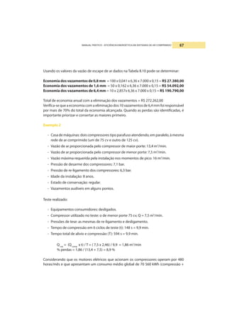 MANUAL PRÁTICO - EFICIÊNCIA ENERGÉTICA EM SISTEMAS DE AR COMPRIMIDO 67
Usando os valores da vazão de escape de ar dados na Tabela II.10 pode-se determinar:
Economia dos vazamentos de 0,8 mm = 100 x 0,041 x 6,36 x 7.000 x 0,15 = R$ 27.380,00
Economia dos vazamentos de 1,6 mm = 50 x 0,162 x 6,36 x 7.000 x 0,15 = R$ 54.092,00
Economia dos vazamentos de 6,4 mm = 10 x 2,857x 6,36 x 7.000 x 0,15 = R$ 190.790,00
Total de economia anual com a eliminação dos vazamentos = R$ 272.262,00
Verifica-se que a economia com a eliminação dos 10 vazamentos de 6,4 mm foi responsável
por mais de 70% do total da economia alcançada. Quando as perdas são identificadas, é
importante priorizar e consertar as maiores primeiro.
Exemplo 2
- Casa de máquinas: dois compressores tipo parafuso atendendo, em paralelo, à mesma
rede de ar comprimido (um de 75 cv e outro de 125 cv).
- Vazão de ar proporcionada pelo compressor de maior porte: 13,4 m3
/min.
- Vazão de ar proporcionada pelo compressor de menor porte: 7,5 m3
/min.
- Vazão máxima requerida pela instalação nos momentos de pico: 16 m3
/min.
- Pressão de desarme dos compressores: 7,1 bar.
- Pressão de re-ligamento dos compressores: 6,3 bar.
- Idade da instalação: 8 anos.
- Estado de conservação: regular.
- Vazamentos audíveis em alguns pontos.
Teste realizado:
- Equipamentos consumidores: desligados.
- Compressor utilizado no teste: o de menor porte 75 cv, Q = 7,5 m3
/min.
- Pressões de tese: as mesmas de re-ligamento e desligamento.
- Tempo de compressão em 6 ciclos de teste (t): 148 s = 9,9 min.
- Tempo total de alivio e compressão (T): 594 s = 9,9 min.
Qvaz
= (Qcomp
x t) / T = ( 7,5 x 2,46) / 9,9 = 1,86 m3
/min
% perdas = 1,86 / (13,4 + 7,5) = 8,9 %
Considerando que os motores elétricos que acionam os compressores operam por 480
horas/mês e que apresentam um consumo médio global de 70 560 kWh (compressão +
 