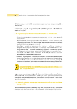 MANUAL PRÁTICO - EFICIÊNCIA ENERGÉTICA EM SISTEMAS DE AR COMPRIMIDO68
alívio), tem-se que o potencial de economia de energia, se sanados os vazamentos, é de 6
280 kWh/mês.
Considerando o preço da energia elétrica em R$ 0,20 kWh, equivaleria a R$1.256,00/mês,
ou R$15.072,00/ano.
2.4- Sugestões para identificar oportunidades na distribuição
- Inspecione os purgadores de condensado e determine se estão operando
corretamente.
- Revise o método de remoção de condensado utilizado, se possível, com a carga dos
compressores durante as horas sem produção.Seestiverliberando muitoar, considere
a substituição por um purgador sem perda.
- Identifique e conserte os vazamentos. Uma vez não é o suficiente. Incorpore um
programa de prevenção de vazamentos nas operações de suas instalações, que deve
incluir: identificação e rotulagem (colocação de etiquetas), rastreamento, reparos,
verificação e envolvimento dos funcionários. Estabeleça uma meta razoável para a
redução do custo efetivo com os vazamentos. De 5% a 10% da vazão total do sistema
é um valor típico para instalações industriais.
- Uma vez consertados os vazamentos, reavalie o sistema de suprimento de ar
comprimido.Trabalhe com um especialista emsistemasdearcomprimidoparaajustar
os controles dos compressores. Para maximizar a economia de energia, o tempo de
operação do compressor deve ser reduzido para acompanhar a redução da demanda.
IDENTIFICAÇÃO DAS OPORTUNIDADES NO USO FINAL
DO AR COMPRIMIDO
Sugere-se que antes de atuar na geração devem-se priorizar as ações de melhorias na
utilização final do ar comprimido e sua distribuição, pois os ganhos nessas áreas serão
refletidos de modo ampliado na geração. Caso contrário, corre-se o risco de a geração ficar
superdimensionada.
3.1 - Identificação dos fatores que afetam a eficiência no uso final do ar
comprimido
De maneira geral, o desperdício de energia pode estar associado ao uso do ar comprimido
quando ou onde não é necessário, ou à não utilização de práticas que permitam otimizar o
3333333333
 