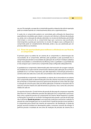 MANUAL PRÁTICO - EFICIÊNCIA ENERGÉTICA EM SISTEMAS DE AR COMPRIMIDO 69
seu uso. Por exemplo, o escape dear comprimido quando a máquina não está em operação
pode ser evitado fazendo-se o intertravamento desta com o suprimento de ar.
A vazão de ar comprimido poderia ser controlada pela utilização de dispositivos
especialmente concebidos para reduzir o consumo sem diminuir a eficácia de produção
ou, ainda, com a colocação de válvulas solenóides no circuito de distribuição, permitindo
interromper o consumo de ar comprimido logo que o processo seja paralisado,
interrompendo as perdas por vazamentos no circuito. Em alguns casos a utilização de ar
comprimido pode ser completamente eliminada, sendo o seu uso substituído por um
processo elétrico ou mecânico.
3.2 - Áreas de oportunidade para melhorar a eficiência no uso final do
ar comprimido
O primeiro passo na análise de um sistema de ar comprimido é a determinação das
necessidades de ar comprimido, definidas pela qualidade e pela quantidade do ar
comprimidoparaatenderàsnecessidadesdasaplicaçõesdeusofinal.Amediçãocuidadosa
destas necessidades e o entendimento da diferença entre a qualidade e a quantidade de
ar irão assegurar que o sistema de ar comprimido esteja configurado adequadamente.
A qualidade do ar comprimido é determinada pelo nível necessário de secagem (redução
da umidade) do ar e pelo nível de contaminantes toleráveis pelas aplicações de uso final. A
qualidade do ar é um fator importante, pois dela dependerá a manutenção preventiva e
corretiva tanto das redes de ar como dos consumidores e dos demais acessórios de linha.
Aquantidadedoarcomprimido–Aquantidade,ouvolume,dearconsumidoemumsistema
de ar comprimido pode ser determinada pela soma dos volumes necessários às aplicações
de uso final de ar comprimido e processos operacionais (levando em conta o fator de carga)
e a duração do consumo para cada uma destas aplicações. O total de ar necessário não é a
soma do consumo máximo de cada ferramenta ou processo, mas a soma dos consumos
médios de cada um.
Os requisitos de pressão - O nível mínimo de pressão de descarga do compressor requerida
deve levar em conta as diferentes pressões das aplicações de ar comprimido e processos,
bem como a queda de pressão nos componentes do sistema. Muito freqüente as quedas
ou flutuações na pressão no uso final é mal diagnosticada quando a pressão de descarga
não é suficiente. Queda de pressão é uma expressão usada para caracterizar a redução na
pressão do ar descarregado para uso no ponto final. A queda de pressão ocorre quando o
ar comprimido passa através dos sistemas de tratamento e de distribuição. A queda de
pressão excessiva resultará em desempenho pobre e excessivo consumo de energia. O
perfil de pressão é resultado de uma série de medições de pressões do sistema de ar
 