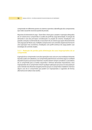 MANUAL PRÁTICO - EFICIÊNCIA ENERGÉTICA EM SISTEMAS DE AR COMPRIMIDO70
comprimido em diferentes pontos no sistema e permite a identificação dos componentes
que estão causando excessiva queda de pressão.
Requisitos da demanda de carga - Outro fator chave para o projeto e operação adequados
de um sistema de ar comprimido é a análise do perfil da carga demandada. A variação da
demanda é uma das principais considerações no projeto do sistema. Instalações com
grandes variações na demanda de ar necessitam de um sistema que opere eficientemente
sob carga parcial. Neste caso, múltiplos compressores com controles seqüenciais fornecem
uma operação mais econômica. Instalações com perfil contínuo de carga podem usar
estratégias de controle simples.
3.2.1 - Redução de perdas pela eliminação de usos inapropriados do ar
comprimido
A geração de ar comprimido é uma das operações mais caras em uma instalação industrial.
Quandousadocomsabedoria,oarcomprimidopodefornecerumafonteseguraeconfiável
depotênciaparaosprocessosindustriais.Usuáriosdevemsempreconsiderarocustoefetivo
do ar comprimido para as tarefas requeridas e eliminar demandas improdutivas. Usos
inapropriados de ar comprimido incluem qualquer aplicação que possa ser executada por
outrométodomaiseficienteenergeticamentequeporarcomprimido.AtabelaII.12fornece
alguns usos de ar comprimido que podem ser inapropriados e sugestões de formas
alternativas de realizar estas tarefas.
 